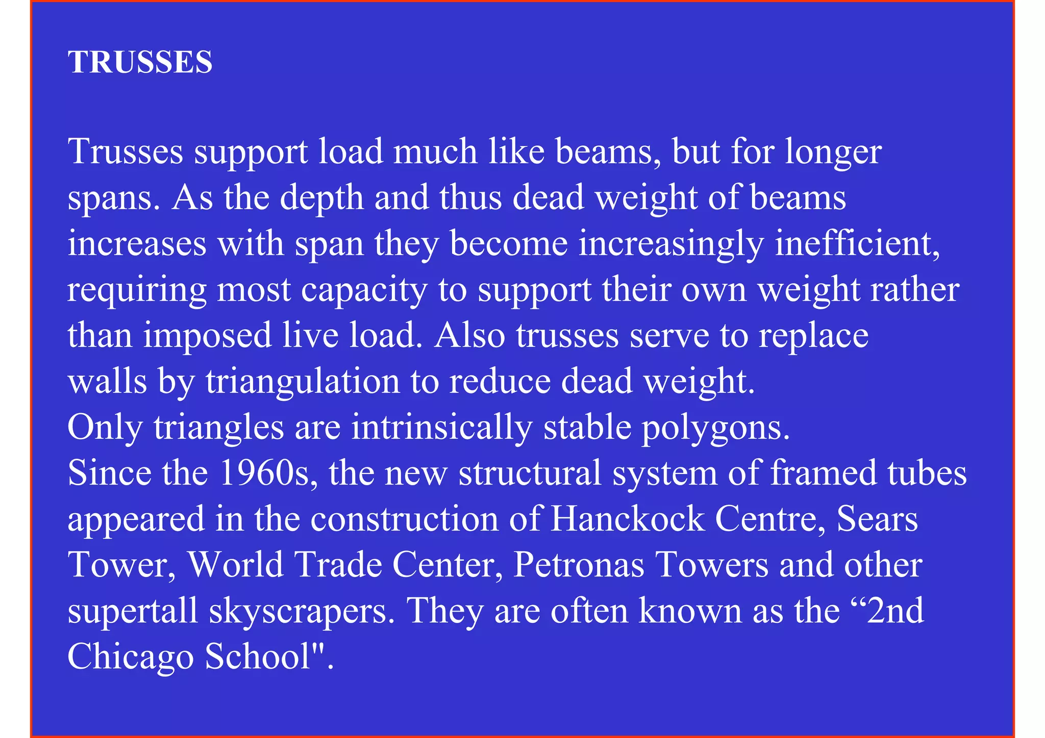 TRUSSES

Trusses support load much like beams, but for longer
spans. As the depth and thus dead weight of beams
increases with span they become increasingly inefficient,
requiring most capacity to support their own weight rather
than imposed live load. Also trusses serve to replace
walls by triangulation to reduce dead weight.
Only triangles are intrinsically stable polygons.
Since the 1960s, the new structural system of framed tubes
appeared in the construction of Hanckock Centre, Sears
Tower, World Trade Center, Petronas Towers and other
supertall skyscrapers. They are often known as the “2nd
Chicago School".
 