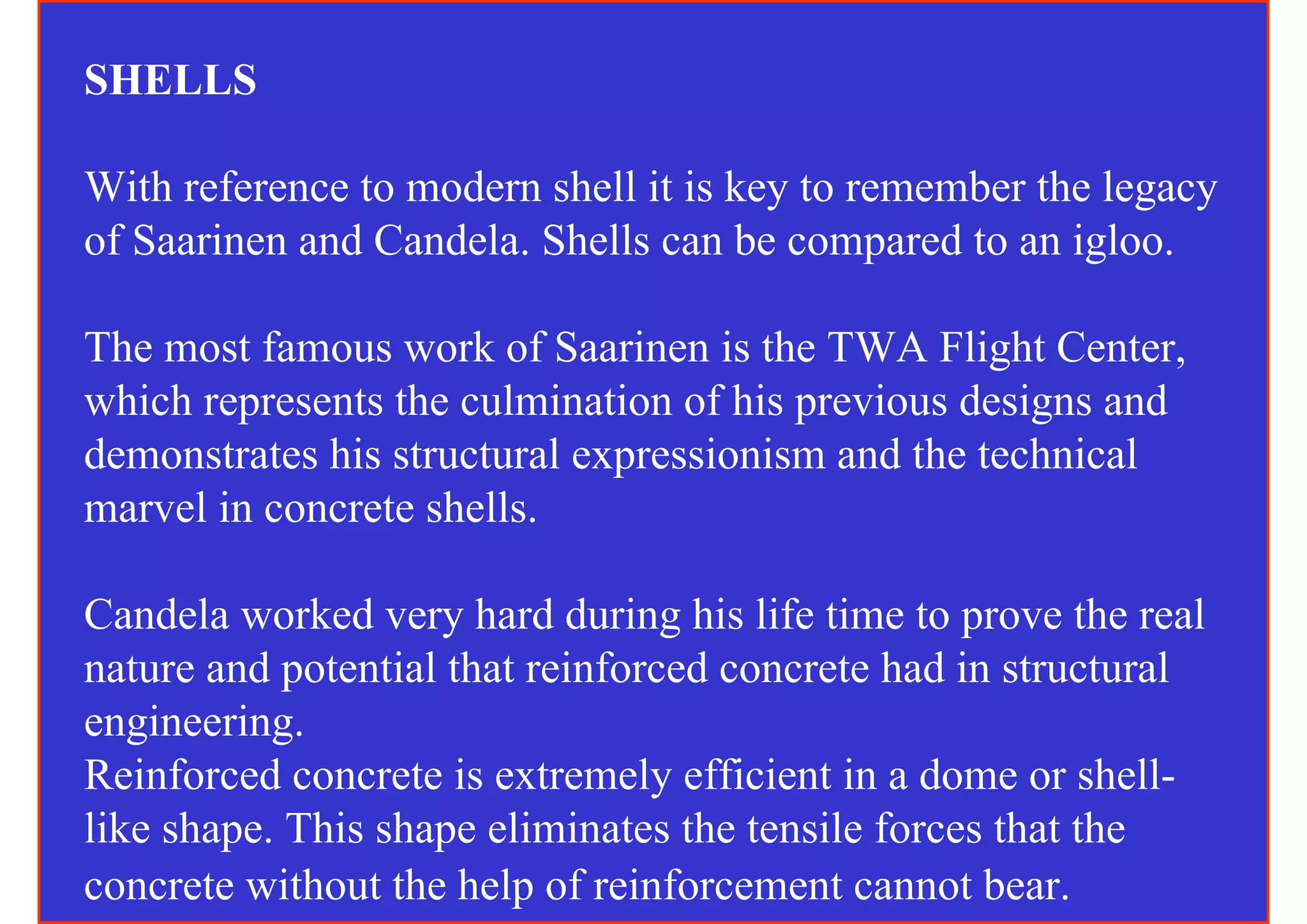 SHELLS

With reference to modern shell it is key to remember the legacy
of Saarinen and Candela. Shells can be compared to an igloo.

The most famous work of Saarinen is the TWA Flight Center,
which represents the culmination of his previous designs and
demonstrates his structural expressionism and the technical
marvel in concrete shells.

Candela worked very hard during his life time to prove the real
nature and potential that reinforced concrete had in structural
engineering.
Reinforced concrete is extremely efficient in a dome or shell-
like shape. This shape eliminates the tensile forces that the
concrete without the help of reinforcement cannot bear.
 
