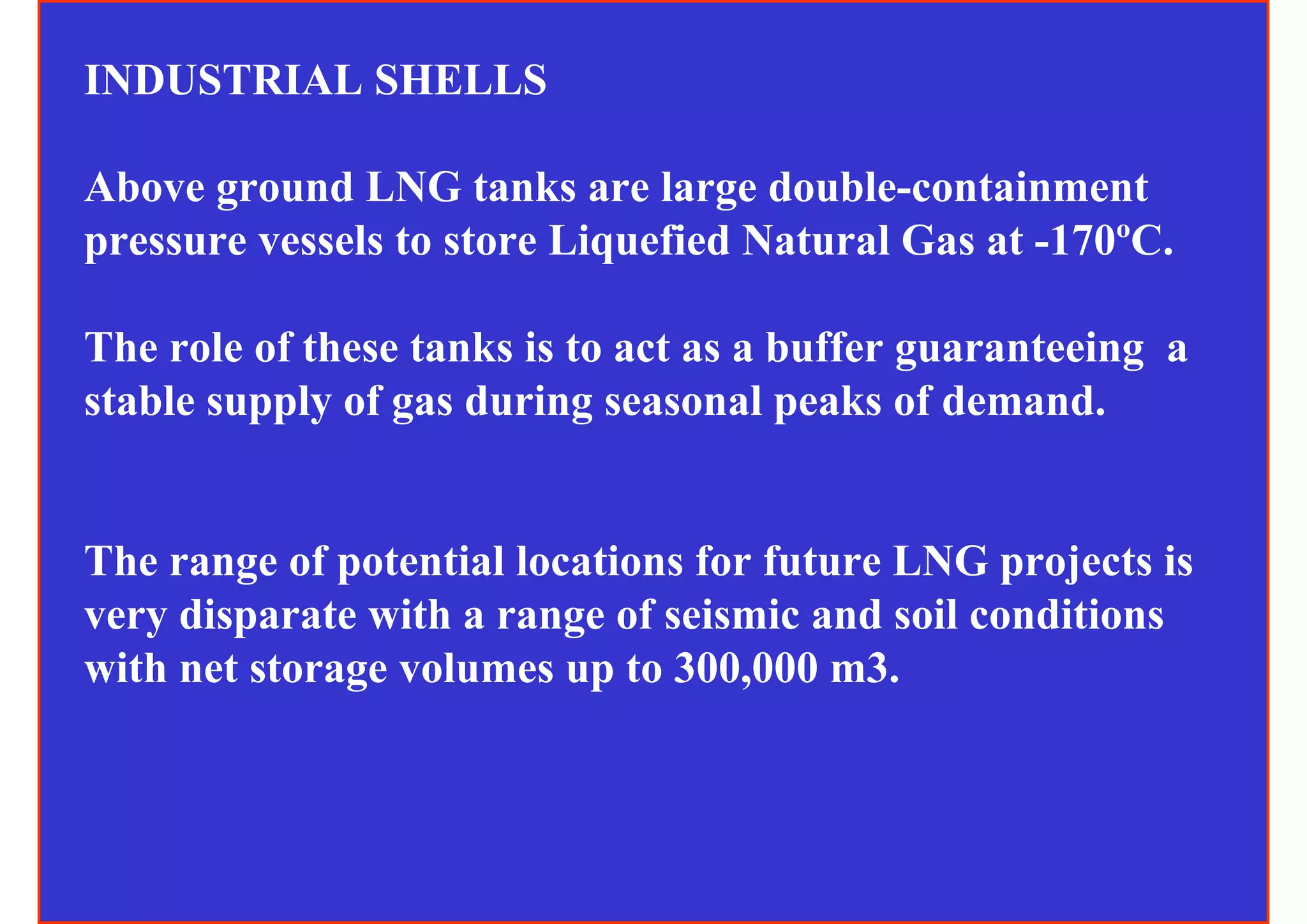 INDUSTRIAL SHELLS

Above ground LNG tanks are large double-containment
pressure vessels to store Liquefied Natural Gas at -170ºC.

The role of these tanks is to act as a buffer guaranteeing a
stable supply of gas during seasonal peaks of demand.


The range of potential locations for future LNG projects is
very disparate with a range of seismic and soil conditions
with net storage volumes up to 300,000 m3.
 