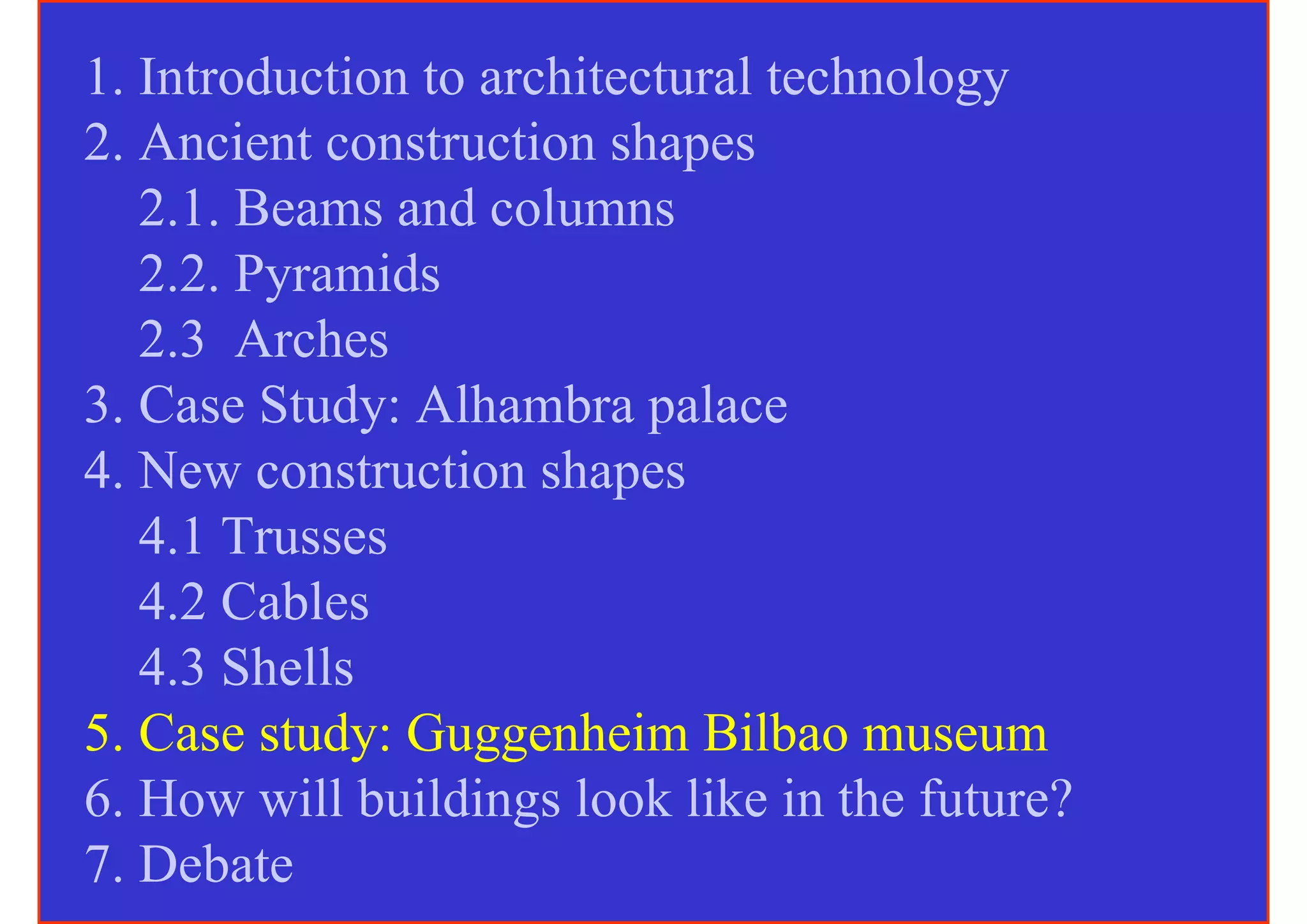 1. Introduction to architectural technology
2. Ancient construction shapes
   2.1. Beams and columns
   2.2. Pyramids
   2.3 Arches
3. Case Study: Alhambra palace
4. New construction shapes
   4.1 Trusses
   4.2 Cables
   4.3 Shells
5. Case study: Guggenheim Bilbao museum
6. How will buildings look like in the future?
7. Debate
 
