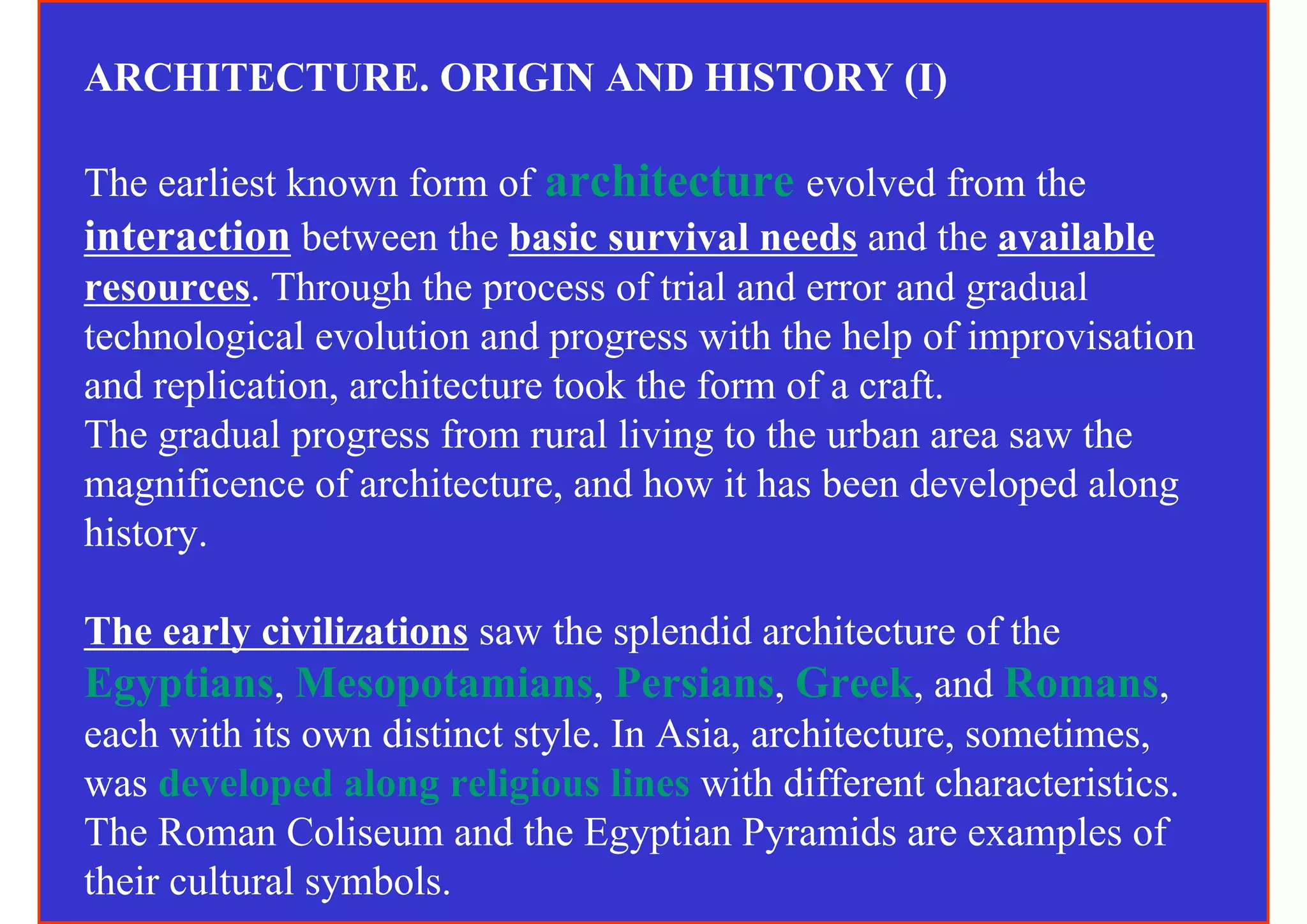 ARCHITECTURE. ORIGIN AND HISTORY (I)

The earliest known form of architecture evolved from the
interaction between the basic survival needs and the available
resources. Through the process of trial and error and gradual
technological evolution and progress with the help of improvisation
and replication, architecture took the form of a craft.
The gradual progress from rural living to the urban area saw the
magnificence of architecture, and how it has been developed along
history.

The early civilizations saw the splendid architecture of the
Egyptians, Mesopotamians, Persians, Greek, and Romans,
each with its own distinct style. In Asia, architecture, sometimes,
was developed along religious lines with different characteristics.
The Roman Coliseum and the Egyptian Pyramids are examples of
their cultural symbols.
 