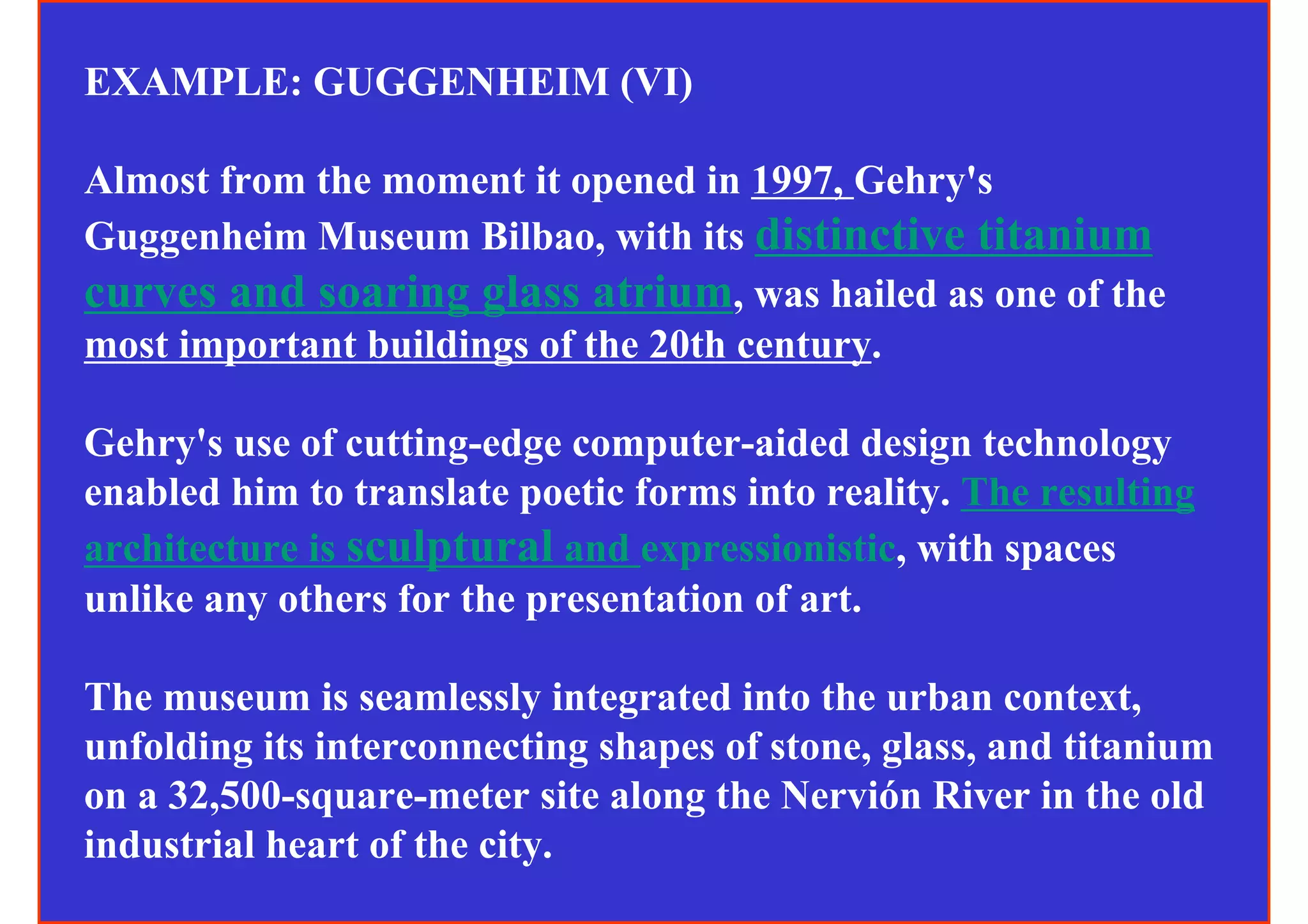 EXAMPLE: GUGGENHEIM (VI)

Almost from the moment it opened in 1997, Gehry's
Guggenheim Museum Bilbao, with its distinctive titanium
curves and soaring glass atrium, was hailed as one of the
most important buildings of the 20th century.

Gehry's use of cutting-edge computer-aided design technology
enabled him to translate poetic forms into reality. The resulting
architecture is sculptural and expressionistic, with spaces
unlike any others for the presentation of art.

The museum is seamlessly integrated into the urban context,
unfolding its interconnecting shapes of stone, glass, and titanium
on a 32,500-square-meter site along the Nervión River in the old
industrial heart of the city.
 