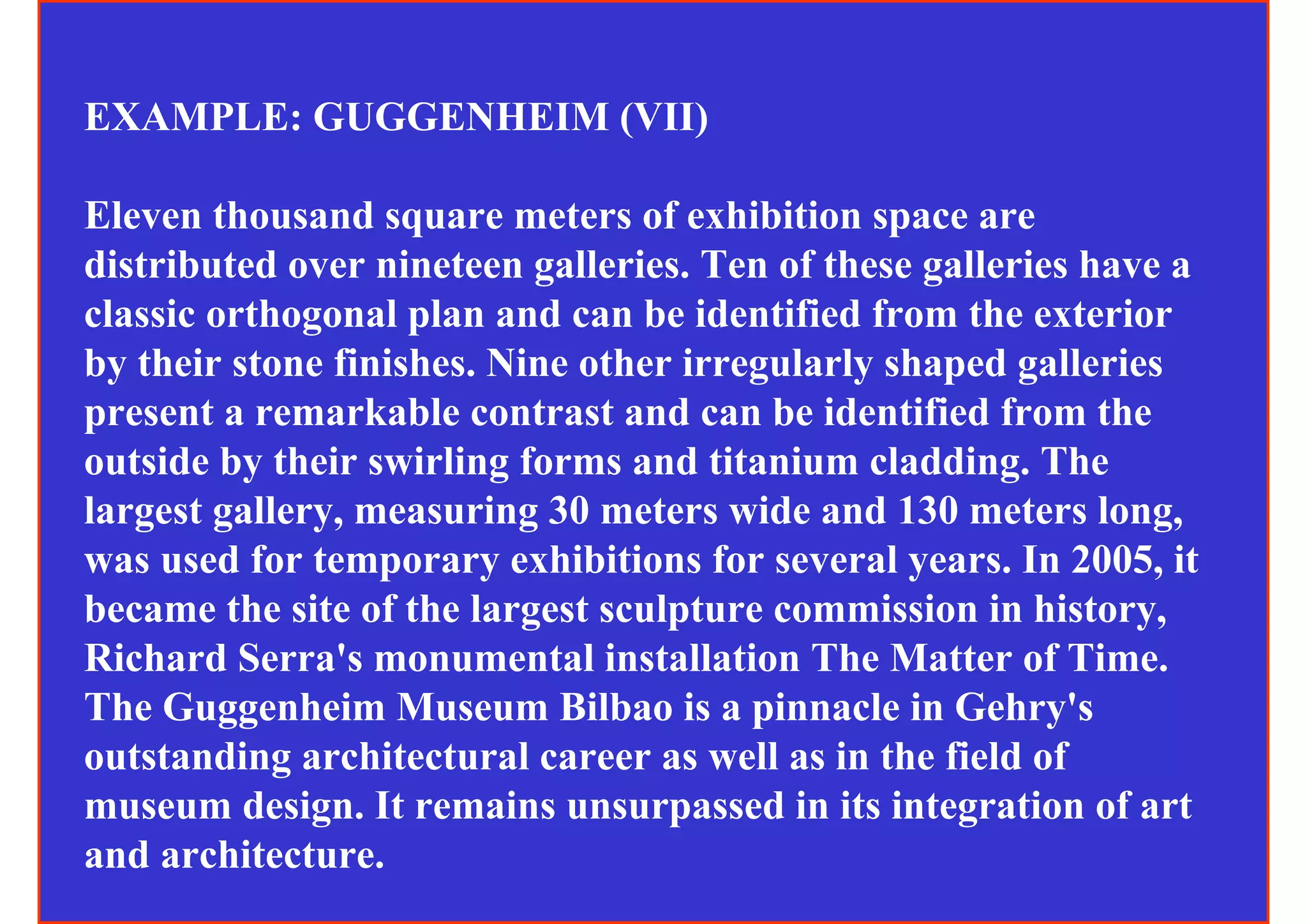 EXAMPLE: GUGGENHEIM (VII)

Eleven thousand square meters of exhibition space are
distributed over nineteen galleries. Ten of these galleries have a
classic orthogonal plan and can be identified from the exterior
by their stone finishes. Nine other irregularly shaped galleries
present a remarkable contrast and can be identified from the
outside by their swirling forms and titanium cladding. The
largest gallery, measuring 30 meters wide and 130 meters long,
was used for temporary exhibitions for several years. In 2005, it
became the site of the largest sculpture commission in history,
Richard Serra's monumental installation The Matter of Time.
The Guggenheim Museum Bilbao is a pinnacle in Gehry's
outstanding architectural career as well as in the field of
museum design. It remains unsurpassed in its integration of art
and architecture.
 