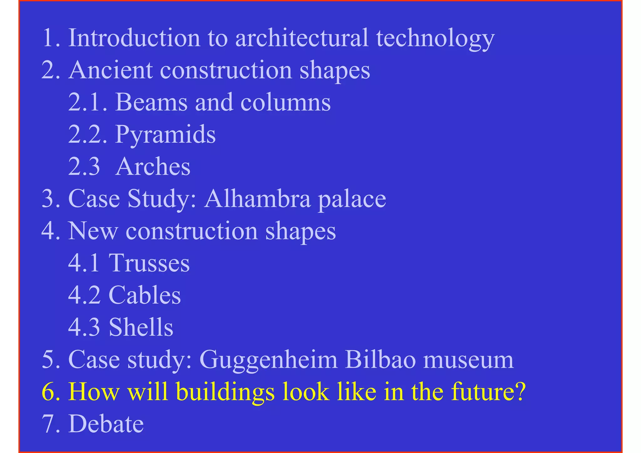 1. Introduction to architectural technology
2. Ancient construction shapes
   2.1. Beams and columns
   2.2. Pyramids
   2.3 Arches
3. Case Study: Alhambra palace
4. New construction shapes
   4.1 Trusses
   4.2 Cables
   4.3 Shells
5. Case study: Guggenheim Bilbao museum
6. How will buildings look like in the future?
7. Debate
 