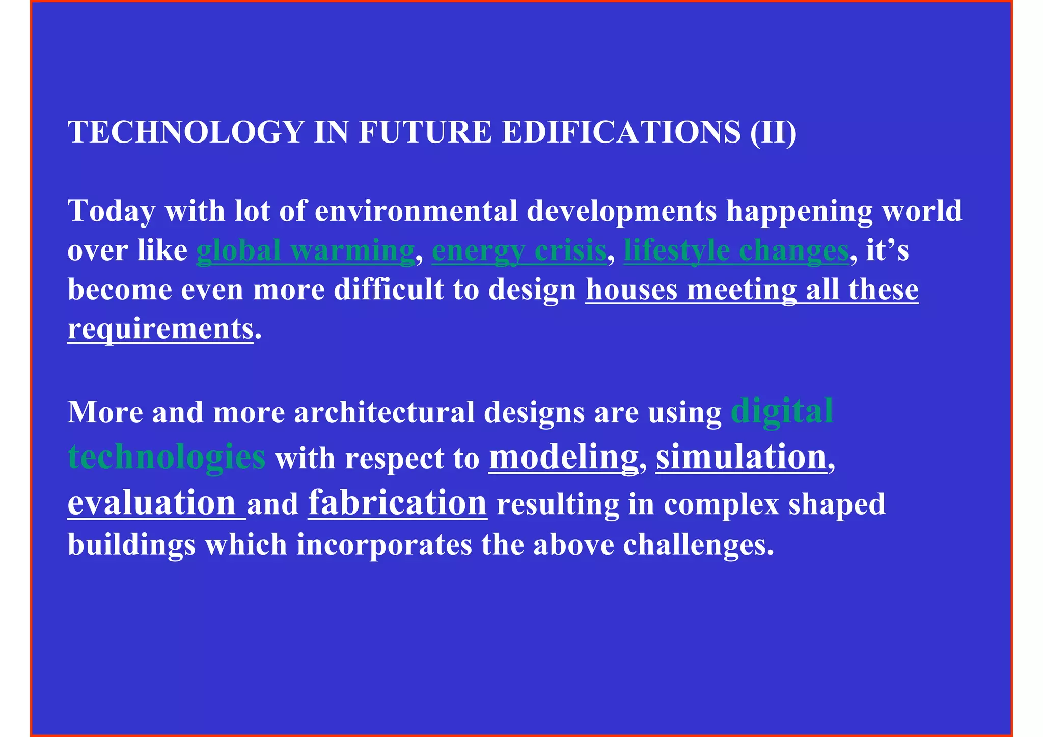 TECHNOLOGY IN FUTURE EDIFICATIONS (II)

Today with lot of environmental developments happening world
over like global warming, energy crisis, lifestyle changes, it’s
become even more difficult to design houses meeting all these
requirements.

More and more architectural designs are using digital
technologies with respect to modeling, simulation,
evaluation and fabrication resulting in complex shaped
buildings which incorporates the above challenges.
 