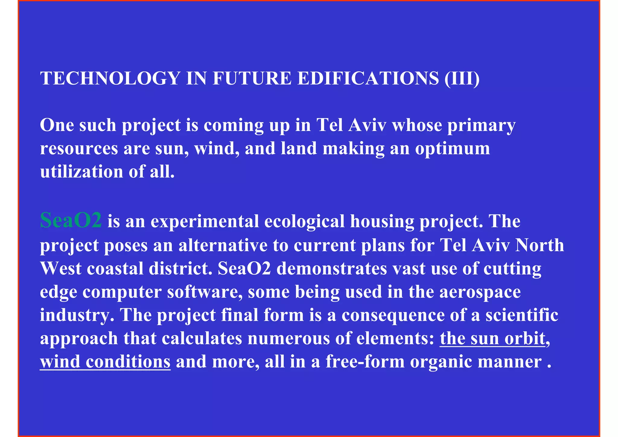 TECHNOLOGY IN FUTURE EDIFICATIONS (III)

One such project is coming up in Tel Aviv whose primary
resources are sun, wind, and land making an optimum
utilization of all.

SeaO2 is an experimental ecological housing project. The
project poses an alternative to current plans for Tel Aviv North
West coastal district. SeaO2 demonstrates vast use of cutting
edge computer software, some being used in the aerospace
industry. The project final form is a consequence of a scientific
approach that calculates numerous of elements: the sun orbit,
wind conditions and more, all in a free-form organic manner .
 