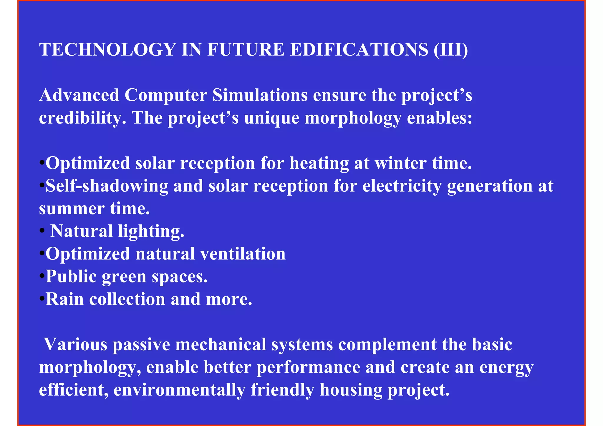 TECHNOLOGY IN FUTURE EDIFICATIONS (III)

Advanced Computer Simulations ensure the project’s
credibility. The project’s unique morphology enables:

•Optimized solar reception for heating at winter time.
•Self-shadowing and solar reception for electricity generation at
summer time.
• Natural lighting.
•Optimized natural ventilation
•Public green spaces.
•Rain collection and more.

 Various passive mechanical systems complement the basic
morphology, enable better performance and create an energy
efficient, environmentally friendly housing project.
 
