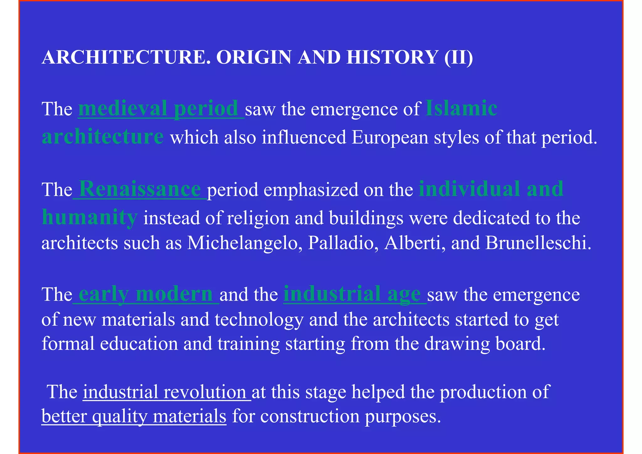 ARCHITECTURE. ORIGIN AND HISTORY (II)

The medieval period saw the emergence of Islamic
architecture which also influenced European styles of that period.

The Renaissance period emphasized on the individual and
humanity instead of religion and buildings were dedicated to the
architects such as Michelangelo, Palladio, Alberti, and Brunelleschi.

The early modern and the industrial age saw the emergence
of new materials and technology and the architects started to get
formal education and training starting from the drawing board.

 The industrial revolution at this stage helped the production of
better quality materials for construction purposes.
 