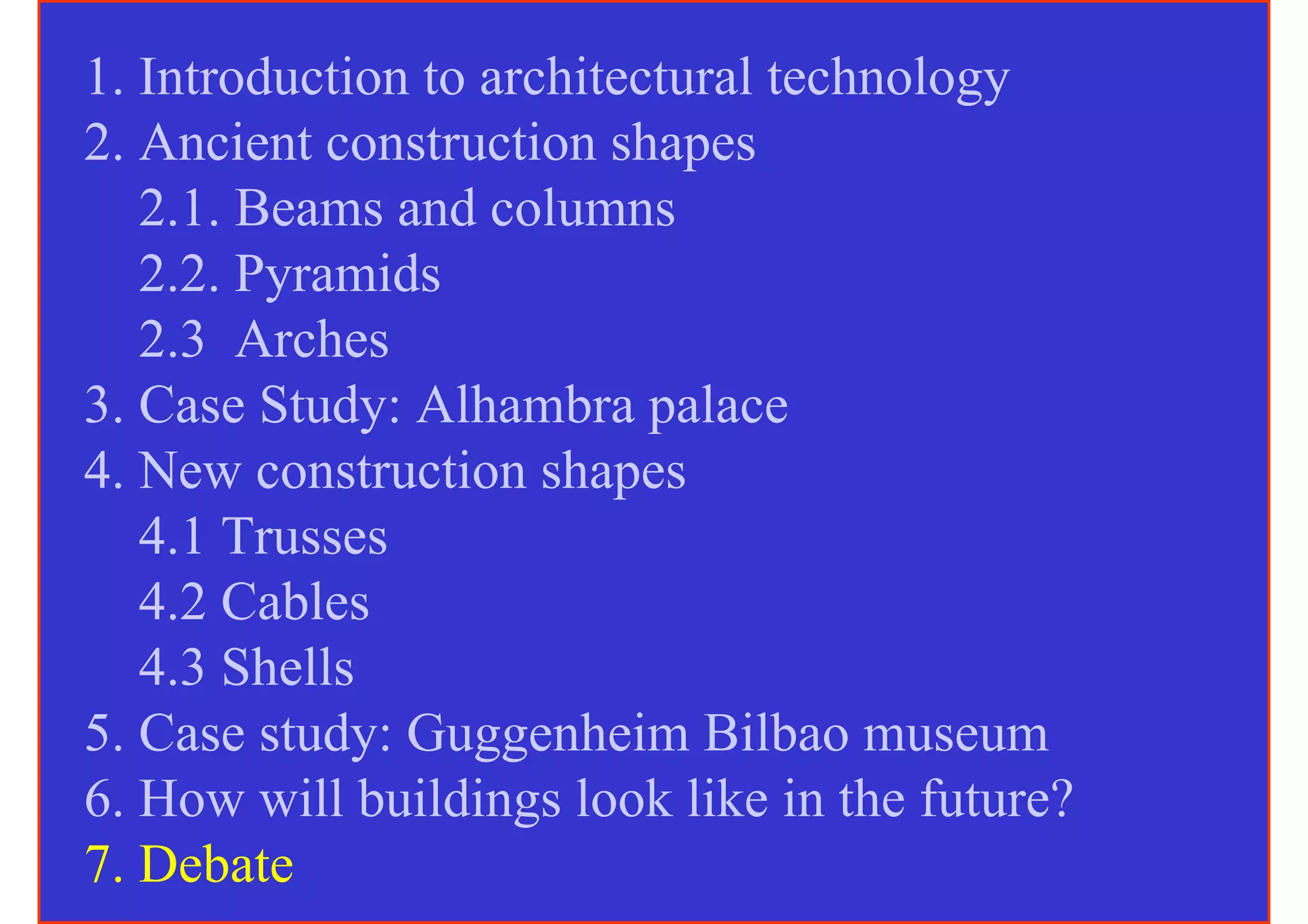 1. Introduction to architectural technology
2. Ancient construction shapes
   2.1. Beams and columns
   2.2. Pyramids
   2.3 Arches
3. Case Study: Alhambra palace
4. New construction shapes
   4.1 Trusses
   4.2 Cables
   4.3 Shells
5. Case study: Guggenheim Bilbao museum
6. How will buildings look like in the future?
7. Debate
 