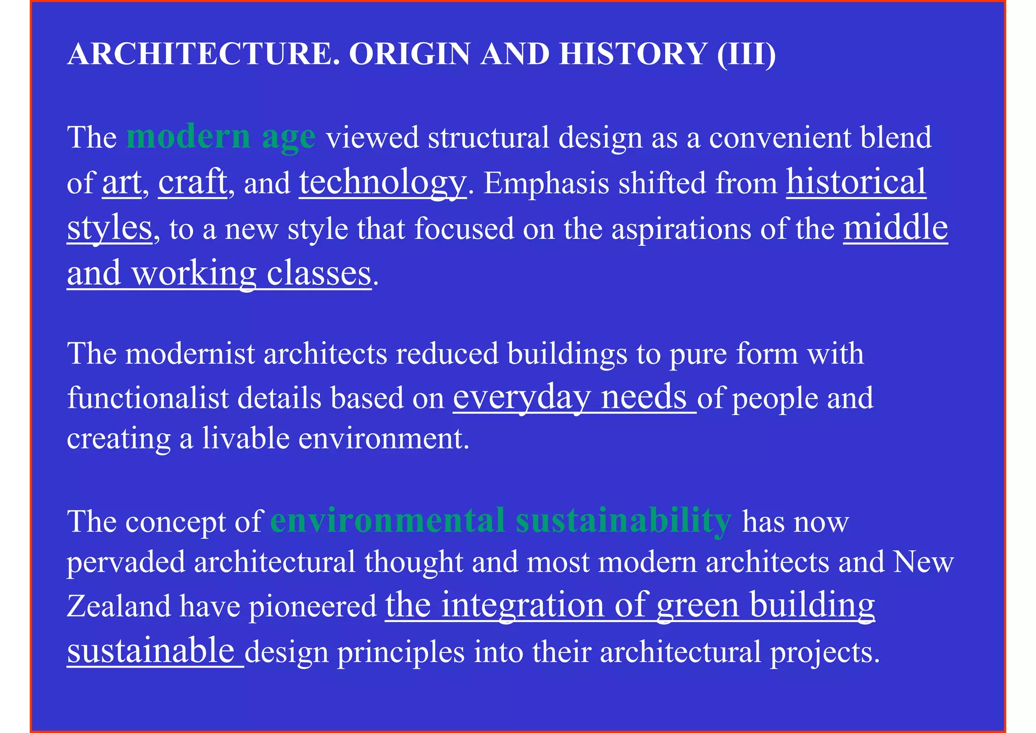 ARCHITECTURE. ORIGIN AND HISTORY (III)

The modern age viewed structural design as a convenient blend
of art, craft, and technology. Emphasis shifted from historical
styles, to a new style that focused on the aspirations of the middle
and working classes.

The modernist architects reduced buildings to pure form with
functionalist details based on everyday needs of people and
creating a livable environment.

The concept of environmental sustainability has now
pervaded architectural thought and most modern architects and New
Zealand have pioneered the integration of green building
sustainable design principles into their architectural projects.
 