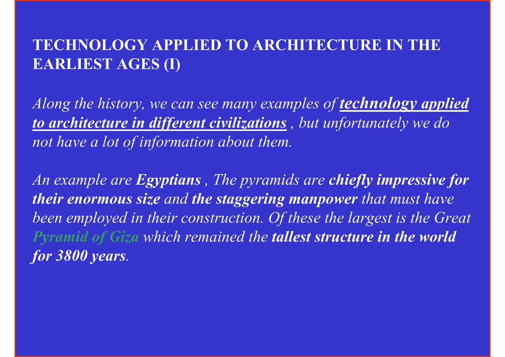 TECHNOLOGY APPLIED TO ARCHITECTURE IN THE
EARLIEST AGES (I)

Along the history, we can see many examples of technology applied
to architecture in different civilizations , but unfortunately we do
not have a lot of information about them.

An example are Egyptians , The pyramids are chiefly impressive for
their enormous size and the staggering manpower that must have
been employed in their construction. Of these the largest is the Great
Pyramid of Giza which remained the tallest structure in the world
for 3800 years.
 