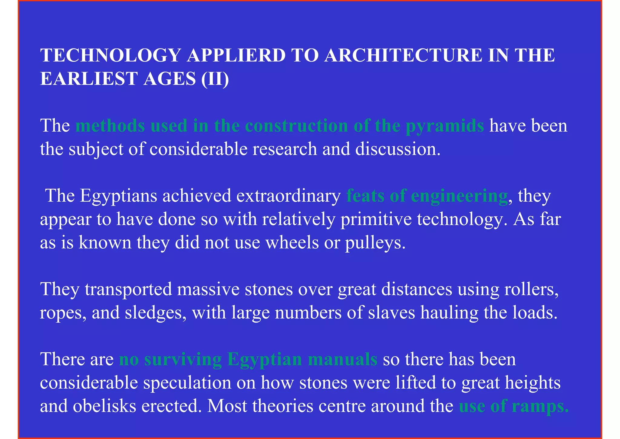 TECHNOLOGY APPLIERD TO ARCHITECTURE IN THE
EARLIEST AGES (II)

The methods used in the construction of the pyramids have been
the subject of considerable research and discussion.

 The Egyptians achieved extraordinary feats of engineering, they
appear to have done so with relatively primitive technology. As far
as is known they did not use wheels or pulleys.

They transported massive stones over great distances using rollers,
ropes, and sledges, with large numbers of slaves hauling the loads.

There are no surviving Egyptian manuals so there has been
considerable speculation on how stones were lifted to great heights
and obelisks erected. Most theories centre around the use of ramps.
 