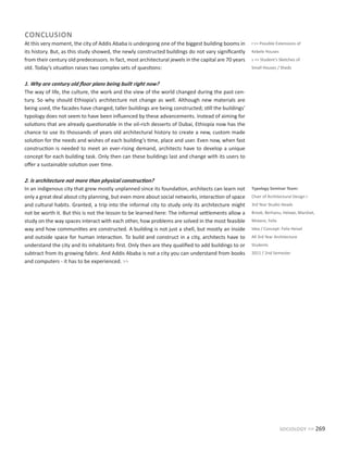 sociology >> 269
CONCLUSION
At this very moment, the city of Addis Ababa is undergoing one of the biggest building booms in
its history. But, as this study showed, the newly constructed buildings do not vary significantly
from their century old predecessors. In fact, most architectural jewels in the capital are 70 years
old. Today’s situation raises two complex sets of questions:
1. Why are century old floor plans being built right now?
The way of life, the culture, the work and the view of the world changed during the past cen-
tury. So why should Ethiopia’s architecture not change as well. Although new materials are
being used, the facades have changed, taller buildings are being constructed; still the buildings’
typology does not seem to have been influenced by these advancements. Instead of aiming for
solutions that are already questionable in the oil-rich desserts of Dubai, Ethiopia now has the
chance to use its thousands of years old architectural history to create a new, custom made
solution for the needs and wishes of each building’s time, place and user. Even now, when fast
construction is needed to meet an ever-rising demand, architects have to develop a unique
concept for each building task. Only then can these buildings last and change with its users to
offer a sustainable solution over time.
2. Is architecture not more than physical construction?
In an indigenous city that grew mostly unplanned since its foundation, architects can learn not
only a great deal about city planning, but even more about social networks, interaction of space
and cultural habits. Granted, a trip into the informal city to study only its architecture might
not be worth it. But this is not the lesson to be learned here: The informal settlements allow a
study on the way spaces interact with each other, how problems are solved in the most feasible
way and how communities are constructed. A building is not just a shell, but mostly an inside
and outside space for human interaction. To build and construct in a city, architects have to
understand the city and its inhabitants first. Only then are they qualified to add buildings to or
subtract from its growing fabric. And Addis Ababa is not a city you can understand from books
and computers - it has to be experienced. >>
Typology Seminar Team:
Chair of Architectural Design I
3rd Year Studio Heads
Brook, Berhanu, Helawi, Marshet,
Mistere, Felix
Idea / Concept: Felix Heisel
All 3rd Year Architecture
Students
2011 / 2nd Semester
r>> Possible Extensions of
Kebele Houses
s >> Student’s Sketches of
Small Houses / Sheds
 