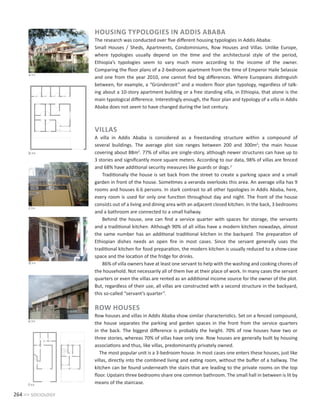 264 >> sociology
HOUSING TYPOLOGIES IN ADDIS ABABA
The research was conducted over five different housing typologies in Addis Ababa:
Small Houses / Sheds, Apartments, Condominiums, Row Houses and Villas. Unlike Europe,
where typologies usually depend on the time and the architectural style of the period,
Ethiopia’s typologies seem to vary much more according to the income of the owner.
Comparing the floor plans of a 2-bedroom apartment from the time of Emperor Haile Selassie
and one from the year 2010, one cannot find big differences. Where Europeans distinguish
between, for example, a “Gründerzeit” and a modern floor plan typology, regardless of talk-
ing about a 10-story apartment building or a free standing villa, in Ethiopia, that alone is the
main typological difference. Interestingly enough, the floor plan and typology of a villa in Addis
Ababa does not seem to have changed during the last century.
VILLAS
A villa in Addis Ababa is considered as a freestanding structure within a compound of
several buildings. The average plot size ranges between 200 and 300m2
; the main house
covering about 88m2
. 77% of villas are single-story, although newer structures can have up to
3 stories and significantly more square meters. According to our data, 98% of villas are fenced
and 68% have additional security measures like guards or dogs.3
Traditionally the house is set back from the street to create a parking space and a small
garden in front of the house. Sometimes a veranda overlooks this area. An average villa has 9
rooms and houses 6.6 persons. In stark contrast to all other typologies in Addis Ababa, here,
every room is used for only one function throughout day and night. The front of the house
consists out of a living and dining area with an adjacent closed kitchen. In the back, 3 bedrooms
and a bathroom are connected to a small hallway.
Behind the house, one can find a service quarter with spaces for storage, the servants
and a traditional kitchen. Although 90% of all villas have a modern kitchen nowadays, almost
the same number has an additional traditional kitchen in the backyard. The preparation of
Ethiopian dishes needs an open fire in most cases. Since the servant generally uses the
traditional kitchen for food preparation, the modern kitchen is usually reduced to a show-case
space and the location of the fridge for drinks.
86% of villa owners have at least one servant to help with the washing and cooking chores of
the household. Not necessarily all of them live at their place of work. In many cases the servant
quarters or even the villas are rented as an additional income source for the owner of the plot.
But, regardless of their use, all villas are constructed with a second structure in the backyard,
this so-called “servant’s quarter”.
ROW HOUSES
Row houses and villas in Addis Ababa show similar characteristics. Set on a fenced compound,
the house separates the parking and garden spaces in the front from the service quarters
in the back. The biggest difference is probably the height. 70% of row houses have two or
three stories, whereas 70% of villas have only one. Row houses are generally built by housing
associations and thus, like villas, predominantly privately owned.
The most popular unit is a 3-bedroom house. In most cases one enters these houses, just like
villas, directly into the combined living and eating room, without the buffer of a hallway. The
kitchen can be found underneath the stairs that are leading to the private rooms on the top
floor. Upstairs three bedrooms share one common bathroom. The small hall in between is lit by
means of the staircase.
b>>
a>>
c>>
d>>
e>>
f>>
 