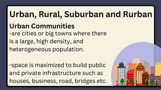 Urban, Rural, Suburban and Rurban
Urban Communities
-are cities or big towns where there
is a large, high density, and
heterogeneous population.
-space is maximized to build public
and private infrastructure such as
houses, business, road, bridges etc.
 
