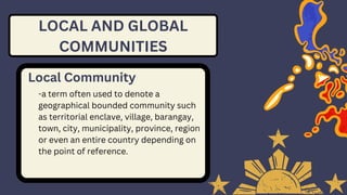 LOCAL AND GLOBAL
COMMUNITIES
Local Community
-a term often used to denote a
geographical bounded community such
as territorial enclave, village, barangay,
town, city, municipality, province, region
or even an entire country depending on
the point of reference.
 