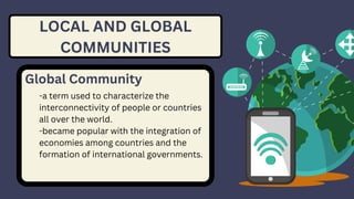 LOCAL AND GLOBAL
COMMUNITIES
Global Community
-a term used to characterize the
interconnectivity of people or countries
all over the world.
-became popular with the integration of
economies among countries and the
formation of international governments.
 