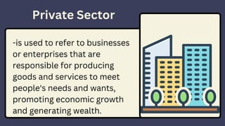 Private Sector
-is used to refer to businesses
or enterprises that are
responsible for producing
goods and services to meet
people's needs and wants,
promoting economic growth
and generating wealth.
 