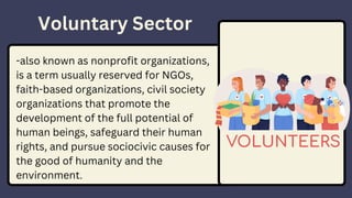 Voluntary Sector
-also known as nonprofit organizations,
is a term usually reserved for NGOs,
faith-based organizations, civil society
organizations that promote the
development of the full potential of
human beings, safeguard their human
rights, and pursue sociocivic causes for
the good of humanity and the
environment.
 