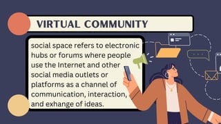 VIRTUAL community
social space refers to electronic
hubs or forums where people
use the Internet and other
social media outlets or
platforms as a channel of
communication, interaction,
and exhange of ideas.
 