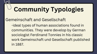 Community Typologies
Gemeinschaft and Gesellschaft
-ideal types of human associations found in
communities. They were develop by German
sociologist Ferdinand Tonnies in his classic
work Gemeinschaft und Gesellschaft published
in 1887.
 
