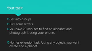 Your task:
Get into groups
Pick some letters
You have 20 minutes to find an alphabet and
photograph it using your phones
Homes extension task. Using any objects you want
create and alphabet
 