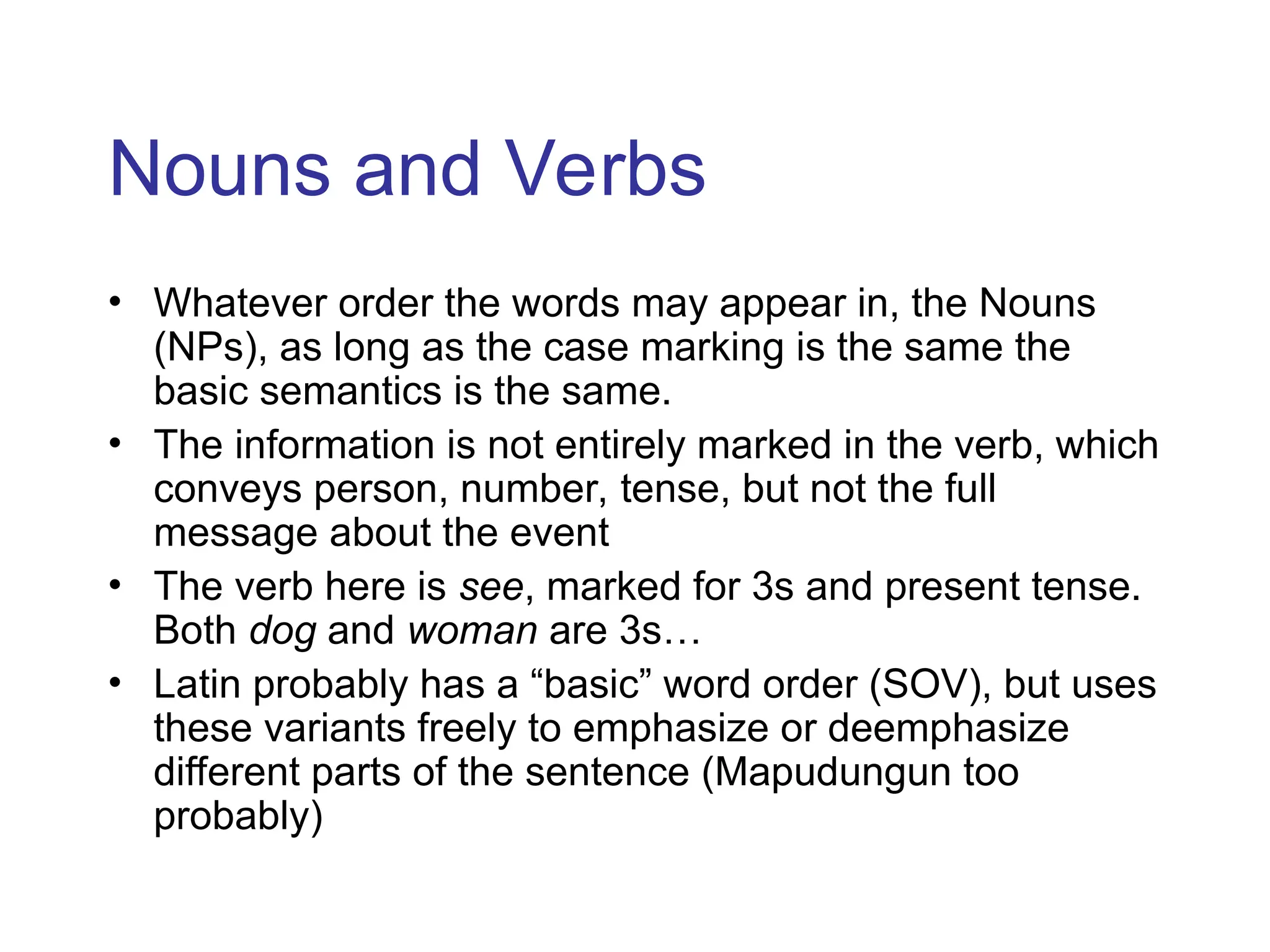 Nouns and Verbs
• Whatever order the words may appear in, the Nouns
(NPs), as long as the case marking is the same the
basic semantics is the same.
• The information is not entirely marked in the verb, which
conveys person, number, tense, but not the full
message about the event
• The verb here is see, marked for 3s and present tense.
Both dog and woman are 3s…
• Latin probably has a “basic” word order (SOV), but uses
these variants freely to emphasize or deemphasize
different parts of the sentence (Mapudungun too
probably)
 