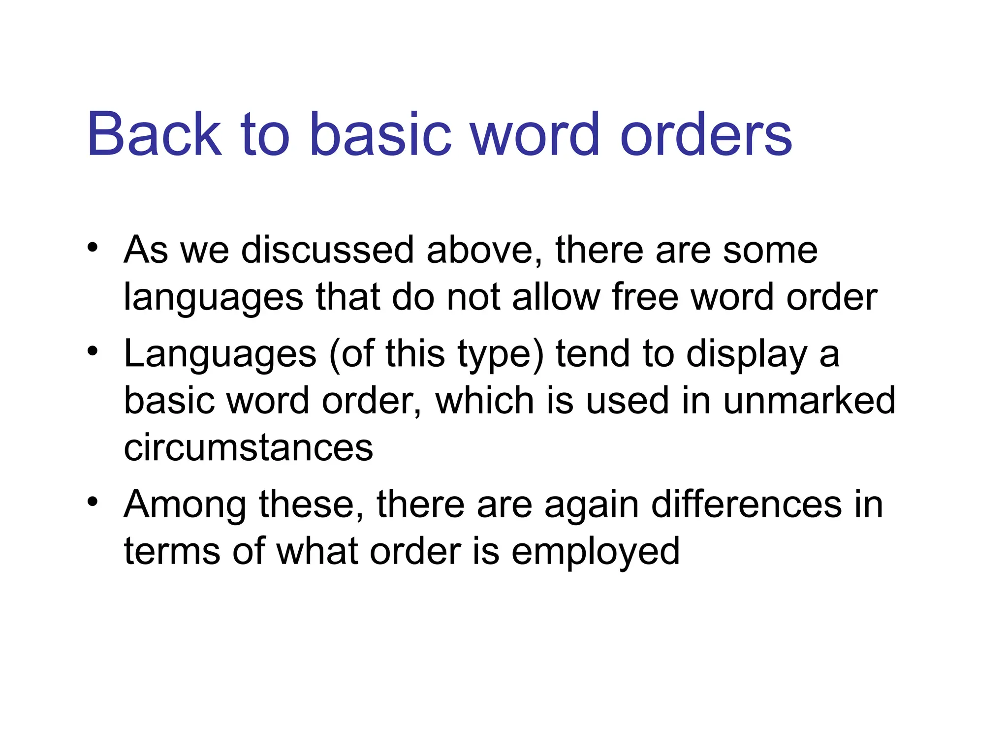 Back to basic word orders
• As we discussed above, there are some
languages that do not allow free word order
• Languages (of this type) tend to display a
basic word order, which is used in unmarked
circumstances
• Among these, there are again differences in
terms of what order is employed
 