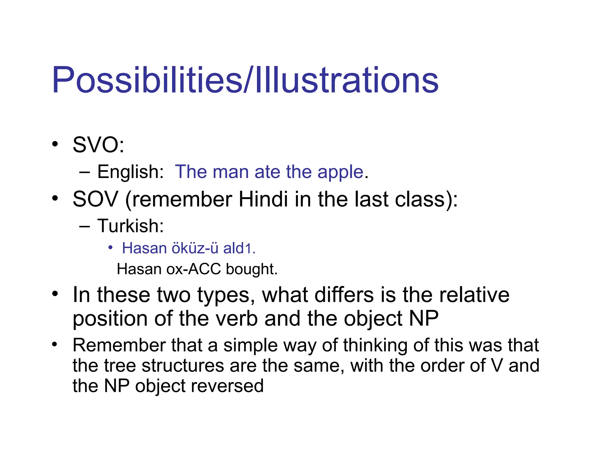Possibilities/Illustrations
• SVO:
– English: The man ate the apple.
• SOV (remember Hindi in the last class):
– Turkish:
• Hasan öküz-ü ald1.
Hasan ox-ACC bought.
• In these two types, what differs is the relative
position of the verb and the object NP
• Remember that a simple way of thinking of this was that
the tree structures are the same, with the order of V and
the NP object reversed
 