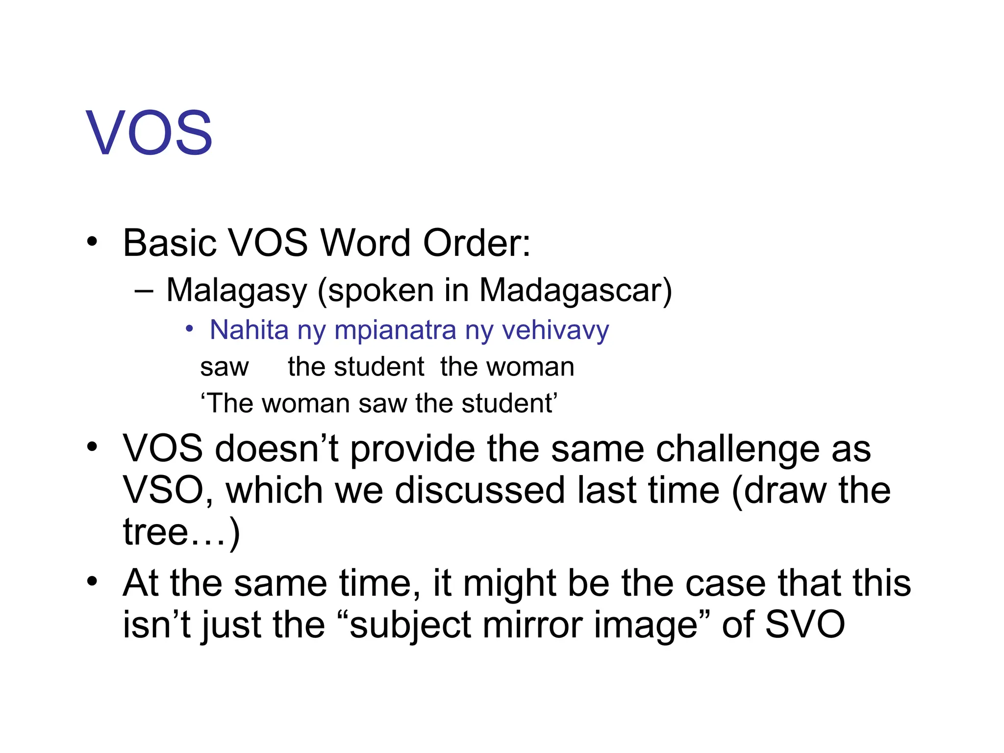 VOS
• Basic VOS Word Order:
– Malagasy (spoken in Madagascar)
• Nahita ny mpianatra ny vehivavy
saw the student the woman
‘The woman saw the student’
• VOS doesn’t provide the same challenge as
VSO, which we discussed last time (draw the
tree…)
• At the same time, it might be the case that this
isn’t just the “subject mirror image” of SVO
 