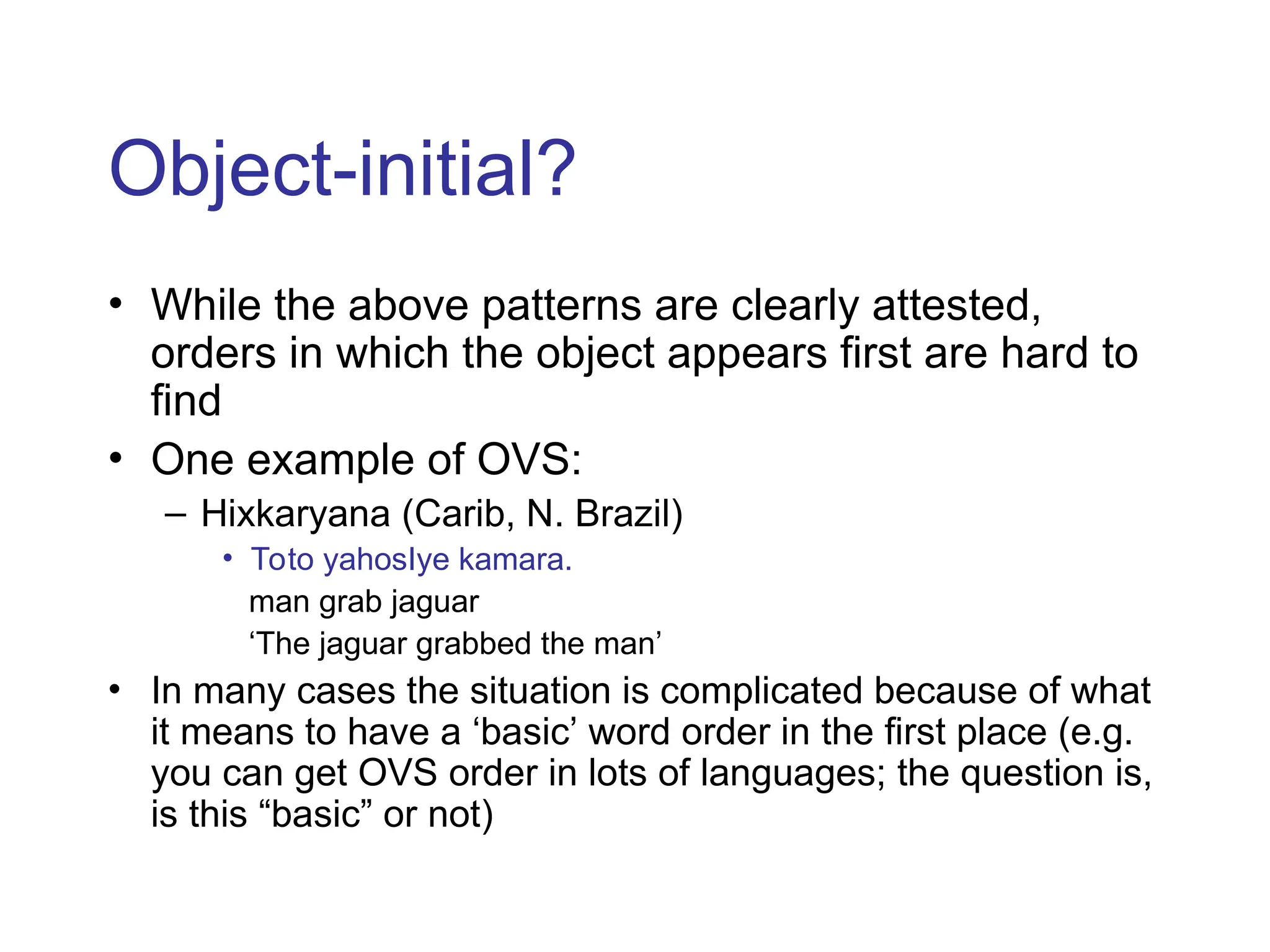 Object-initial?
• While the above patterns are clearly attested,
orders in which the object appears first are hard to
find
• One example of OVS:
– Hixkaryana (Carib, N. Brazil)
• Toto yahosIye kamara.
man grab jaguar
‘The jaguar grabbed the man’
• In many cases the situation is complicated because of what
it means to have a ‘basic’ word order in the first place (e.g.
you can get OVS order in lots of languages; the question is,
is this “basic” or not)
 