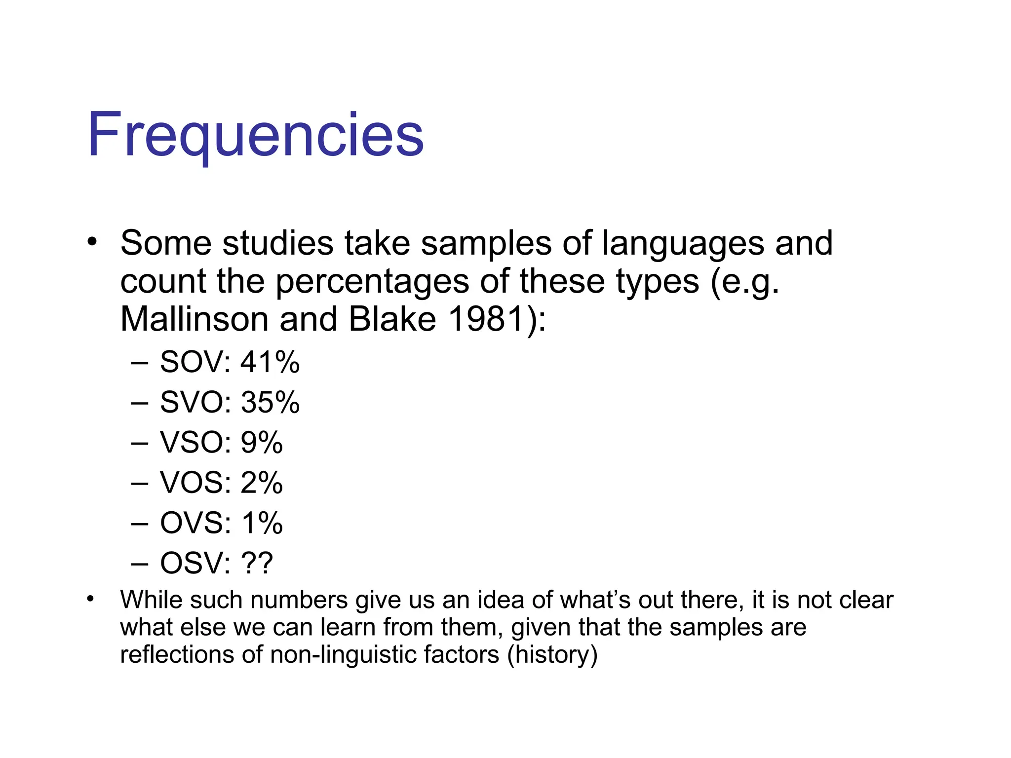 Frequencies
• Some studies take samples of languages and
count the percentages of these types (e.g.
Mallinson and Blake 1981):
– SOV: 41%
– SVO: 35%
– VSO: 9%
– VOS: 2%
– OVS: 1%
– OSV: ??
• While such numbers give us an idea of what’s out there, it is not clear
what else we can learn from them, given that the samples are
reflections of non-linguistic factors (history)
 