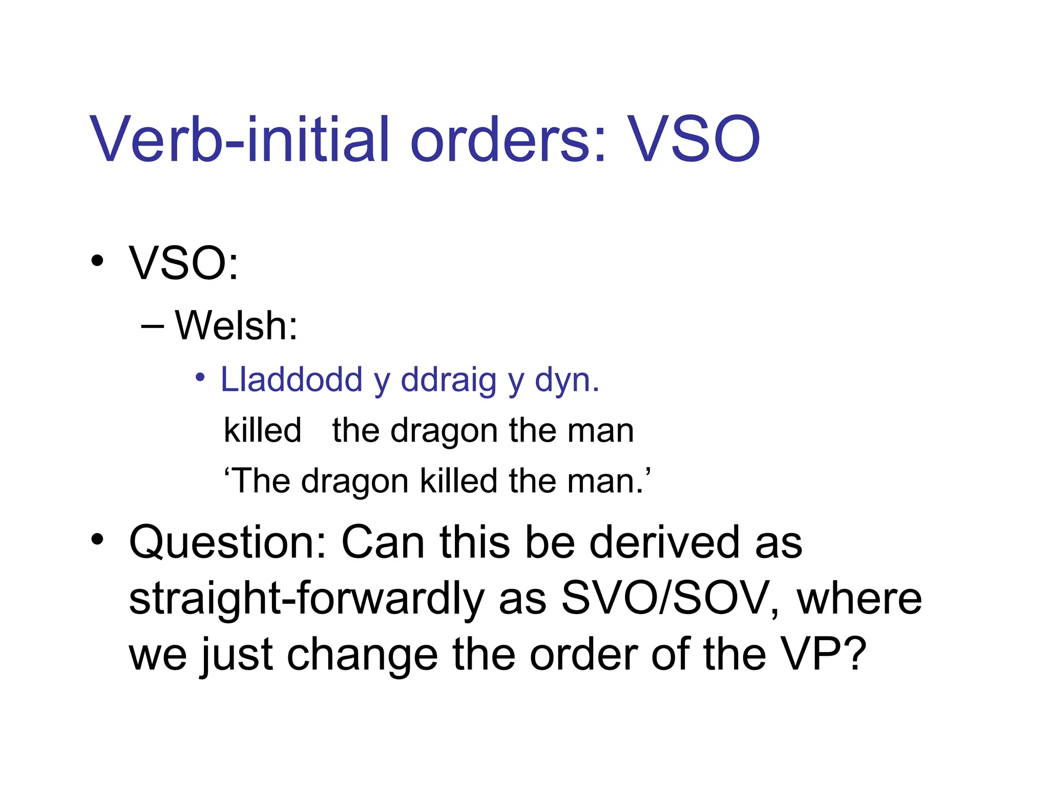 Verb-initial orders: VSO
• VSO:
– Welsh:
• Lladdodd y ddraig y dyn.
killed the dragon the man
‘The dragon killed the man.’
• Question: Can this be derived as
straight-forwardly as SVO/SOV, where
we just change the order of the VP?
 