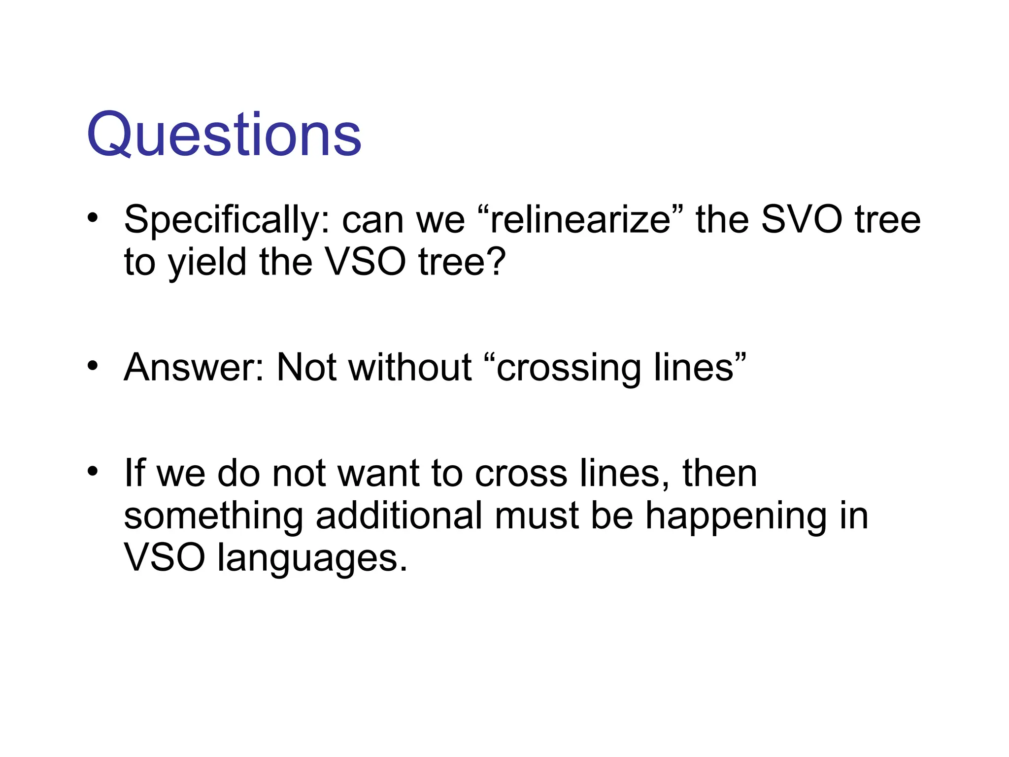 Questions
• Specifically: can we “relinearize” the SVO tree
to yield the VSO tree?
• Answer: Not without “crossing lines”
• If we do not want to cross lines, then
something additional must be happening in
VSO languages.
 