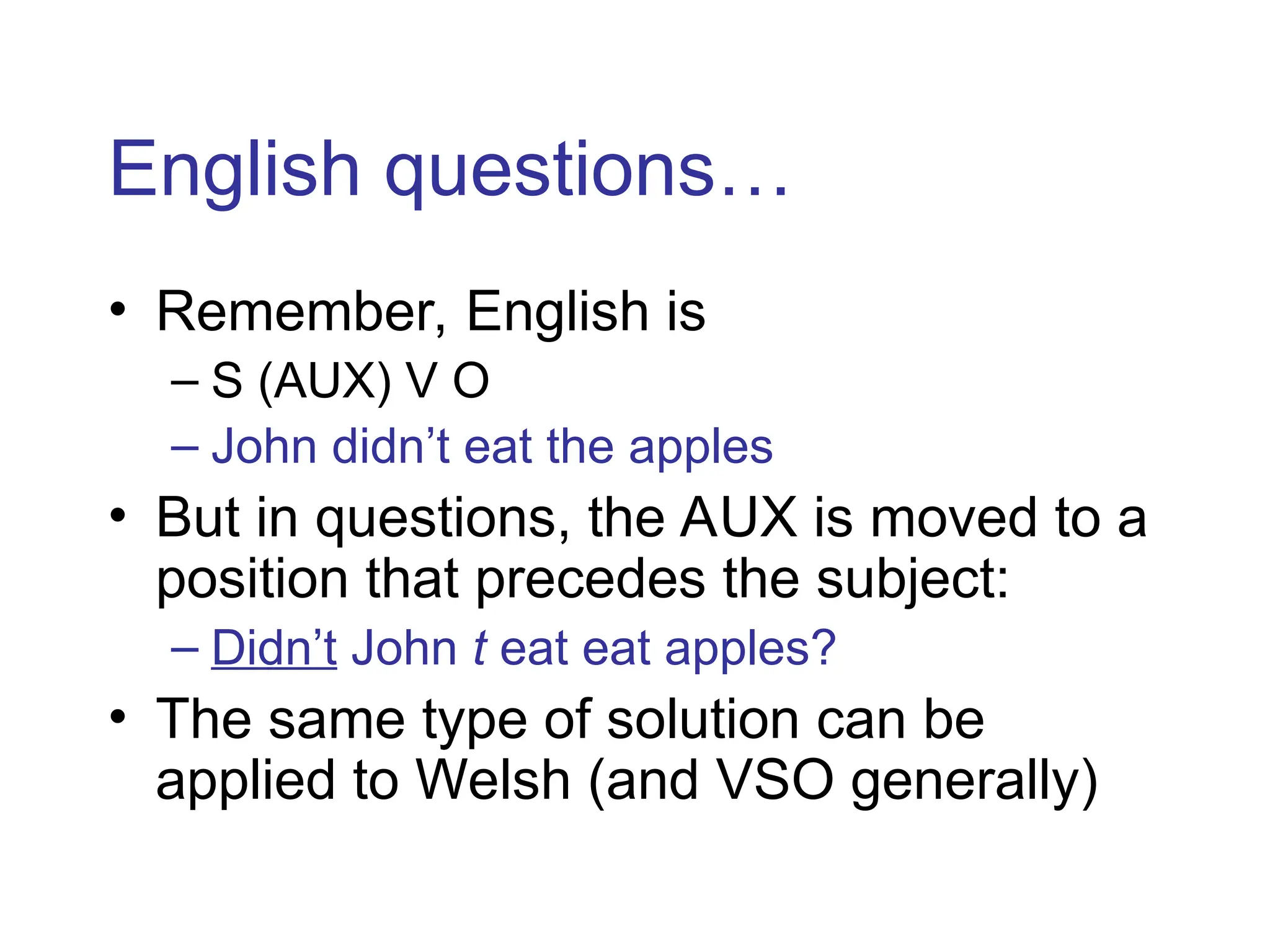 English questions…
• Remember, English is
– S (AUX) V O
– John didn’t eat the apples
• But in questions, the AUX is moved to a
position that precedes the subject:
– Didn’t John t eat eat apples?
• The same type of solution can be
applied to Welsh (and VSO generally)
 
