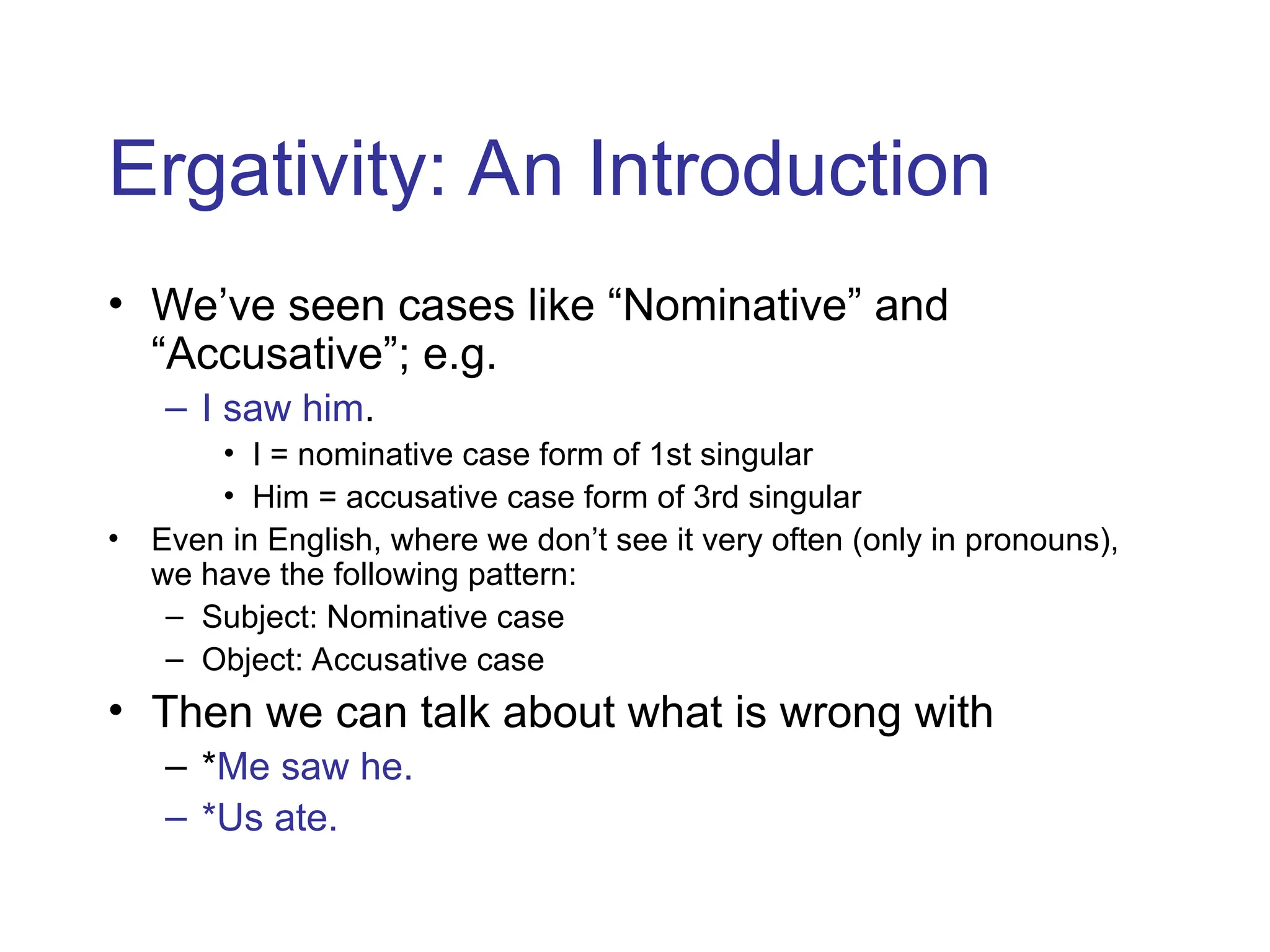 Ergativity: An Introduction
• We’ve seen cases like “Nominative” and
“Accusative”; e.g.
– I saw him.
• I = nominative case form of 1st singular
• Him = accusative case form of 3rd singular
• Even in English, where we don’t see it very often (only in pronouns),
we have the following pattern:
– Subject: Nominative case
– Object: Accusative case
• Then we can talk about what is wrong with
– *Me saw he.
– *Us ate.
 
