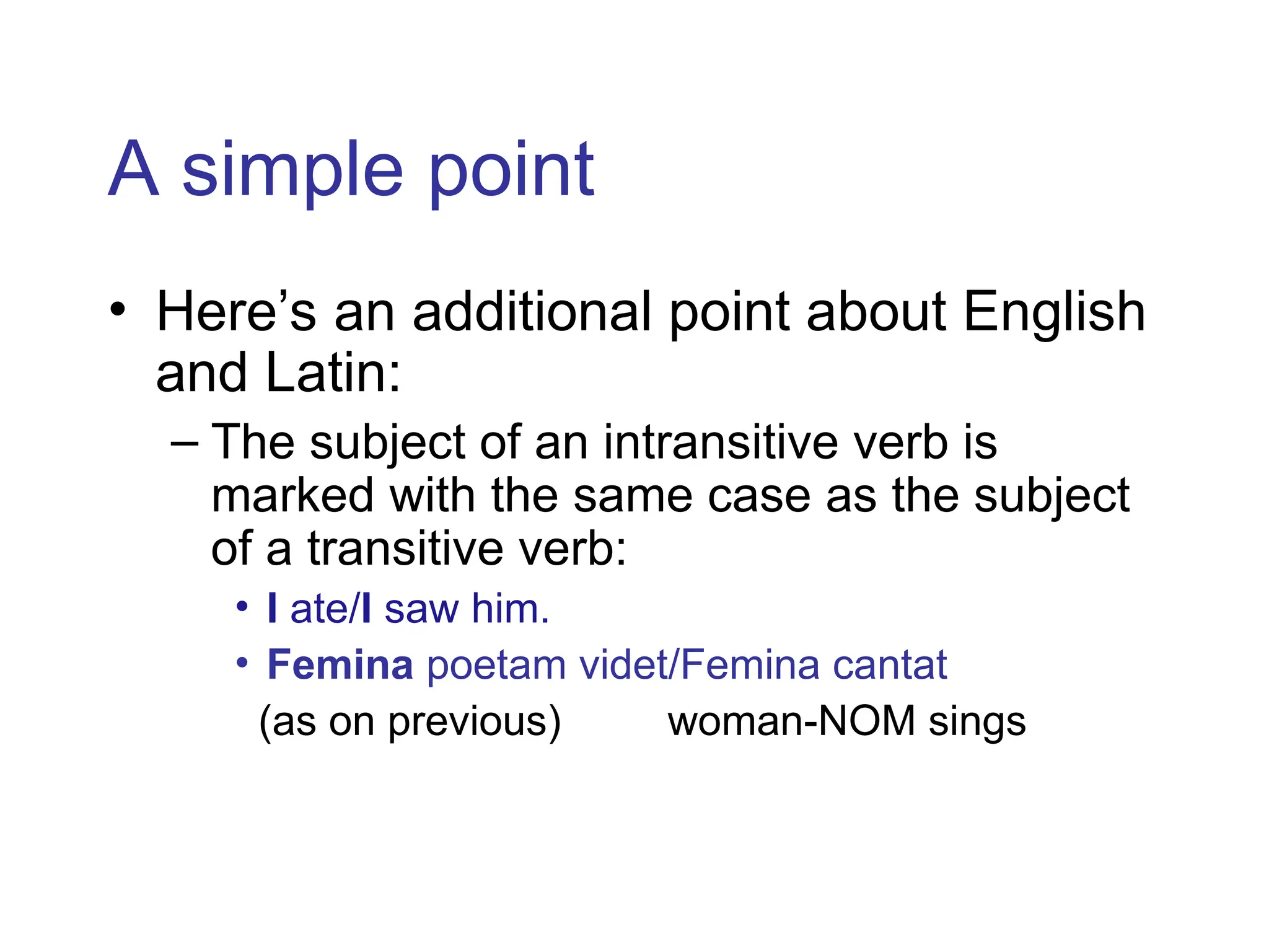 A simple point
• Here’s an additional point about English
and Latin:
– The subject of an intransitive verb is
marked with the same case as the subject
of a transitive verb:
• I ate/I saw him.
• Femina poetam videt/Femina cantat
(as on previous) woman-NOM sings
 