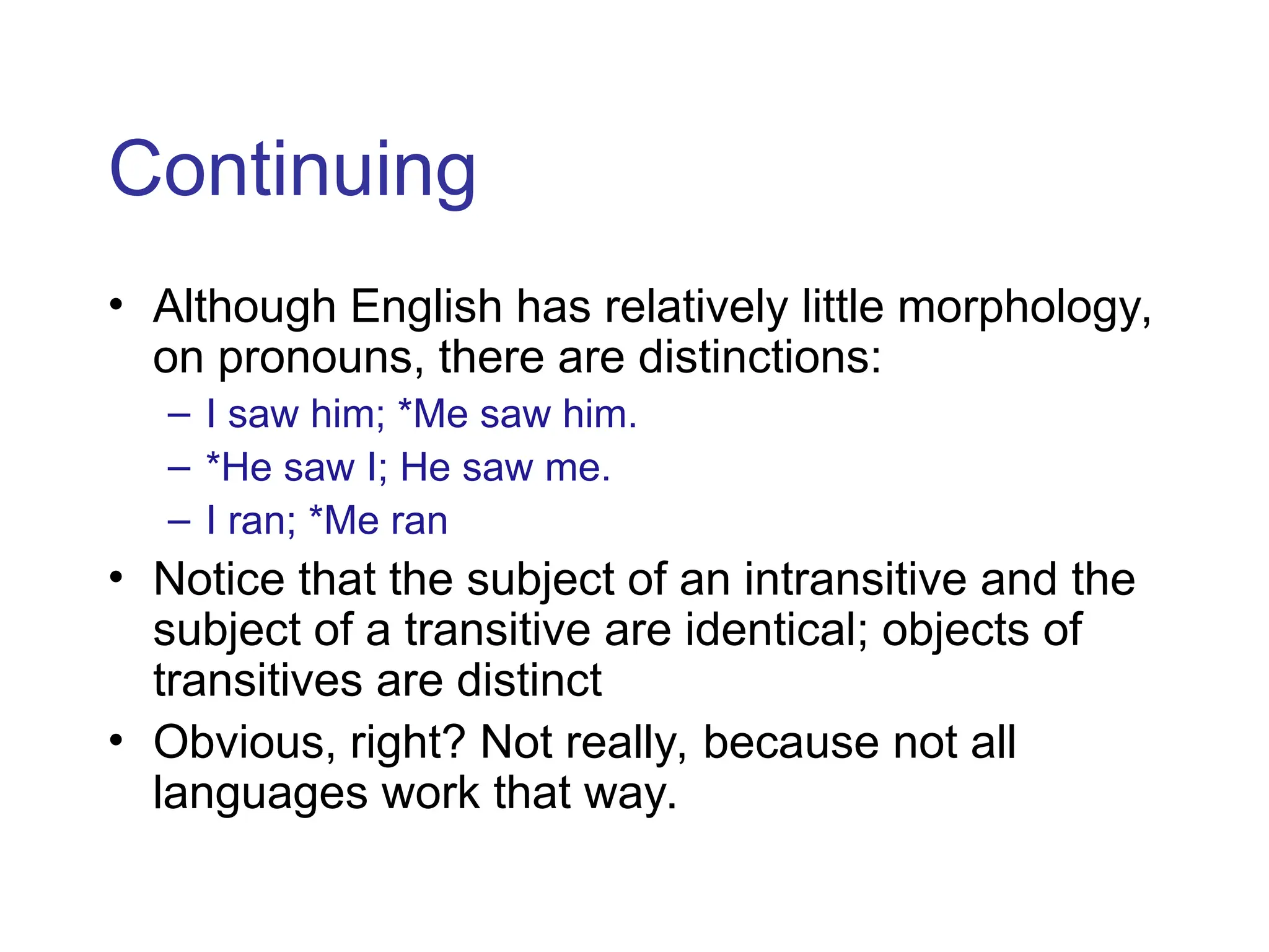Continuing
• Although English has relatively little morphology,
on pronouns, there are distinctions:
– I saw him; *Me saw him.
– *He saw I; He saw me.
– I ran; *Me ran
• Notice that the subject of an intransitive and the
subject of a transitive are identical; objects of
transitives are distinct
• Obvious, right? Not really, because not all
languages work that way.
 