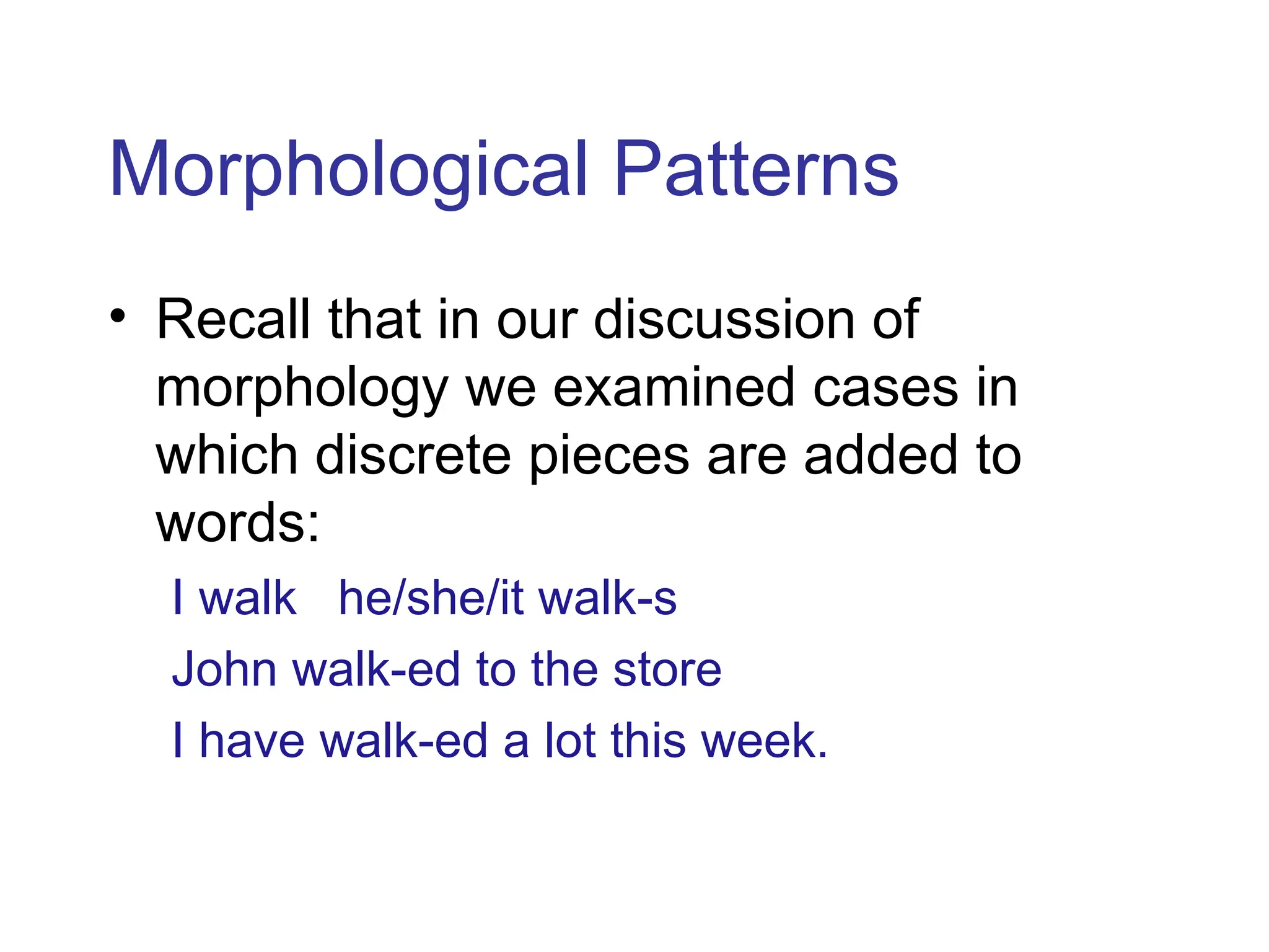 Morphological Patterns
• Recall that in our discussion of
morphology we examined cases in
which discrete pieces are added to
words:
I walk he/she/it walk-s
John walk-ed to the store
I have walk-ed a lot this week.
 