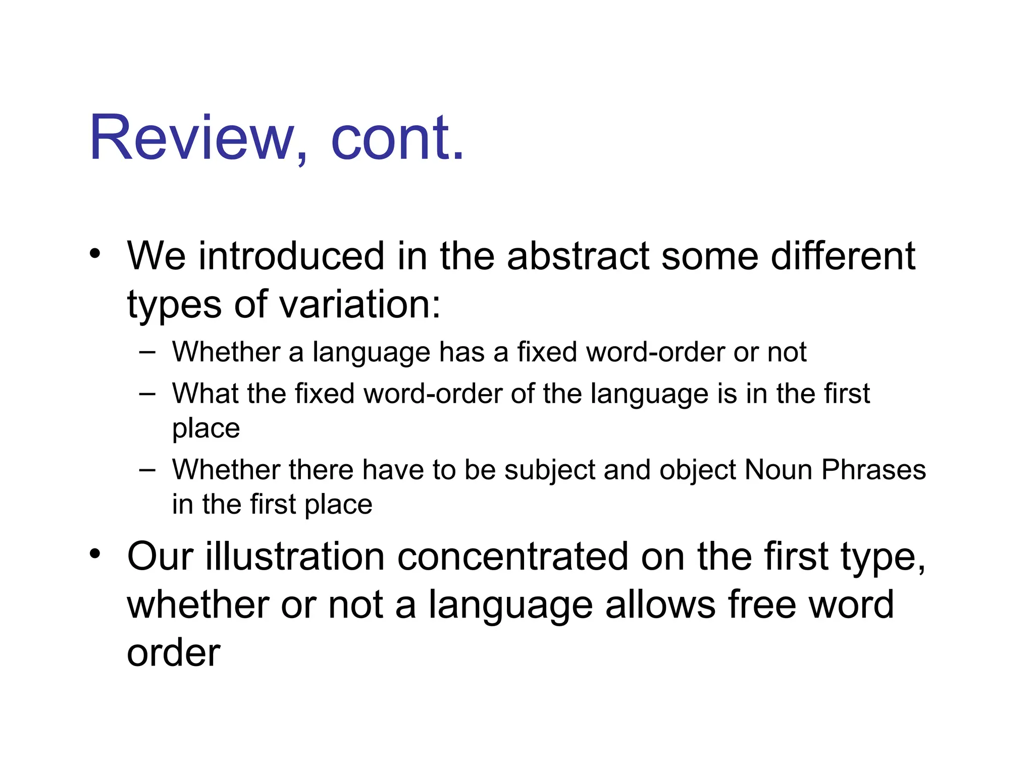 Review, cont.
• We introduced in the abstract some different
types of variation:
– Whether a language has a fixed word-order or not
– What the fixed word-order of the language is in the first
place
– Whether there have to be subject and object Noun Phrases
in the first place
• Our illustration concentrated on the first type,
whether or not a language allows free word
order
 