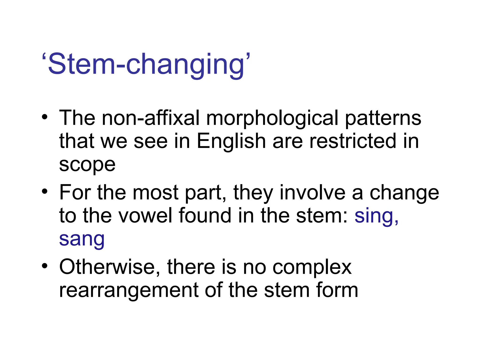 ‘Stem-changing’
• The non-affixal morphological patterns
that we see in English are restricted in
scope
• For the most part, they involve a change
to the vowel found in the stem: sing,
sang
• Otherwise, there is no complex
rearrangement of the stem form
 