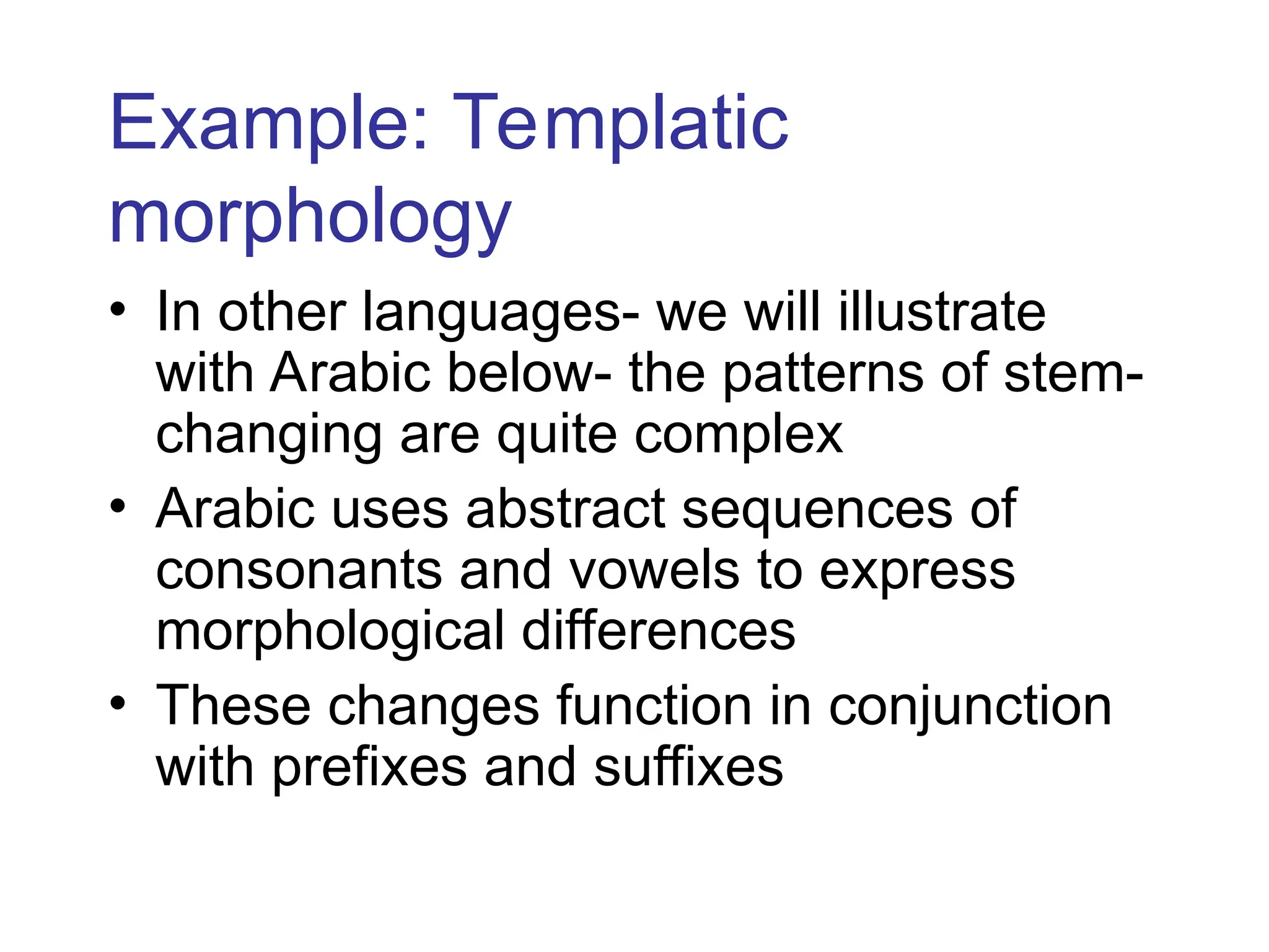 Example: Templatic
morphology
• In other languages- we will illustrate
with Arabic below- the patterns of stem-
changing are quite complex
• Arabic uses abstract sequences of
consonants and vowels to express
morphological differences
• These changes function in conjunction
with prefixes and suffixes
 