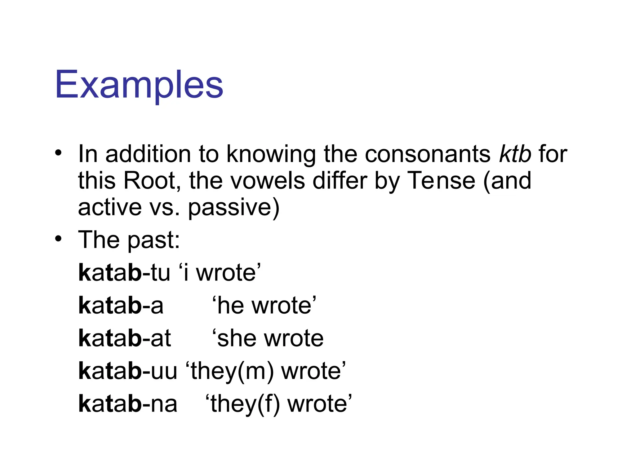 Examples
• In addition to knowing the consonants ktb for
this Root, the vowels differ by Tense (and
active vs. passive)
• The past:
katab-tu ‘i wrote’
katab-a ‘he wrote’
katab-at ‘she wrote
katab-uu ‘they(m) wrote’
katab-na ‘they(f) wrote’
 