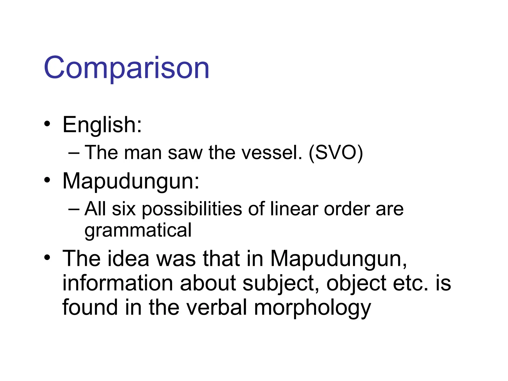 Comparison
• English:
– The man saw the vessel. (SVO)
• Mapudungun:
– All six possibilities of linear order are
grammatical
• The idea was that in Mapudungun,
information about subject, object etc. is
found in the verbal morphology
 