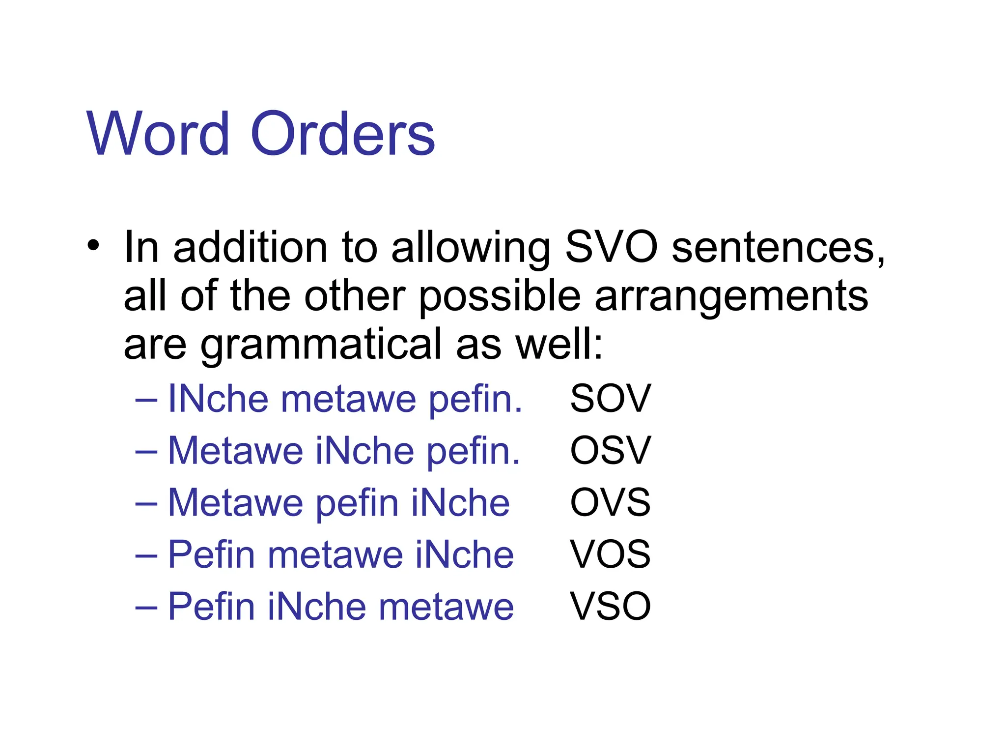 Word Orders
• In addition to allowing SVO sentences,
all of the other possible arrangements
are grammatical as well:
– INche metawe pefin. SOV
– Metawe iNche pefin. OSV
– Metawe pefin iNche OVS
– Pefin metawe iNche VOS
– Pefin iNche metawe VSO
 
