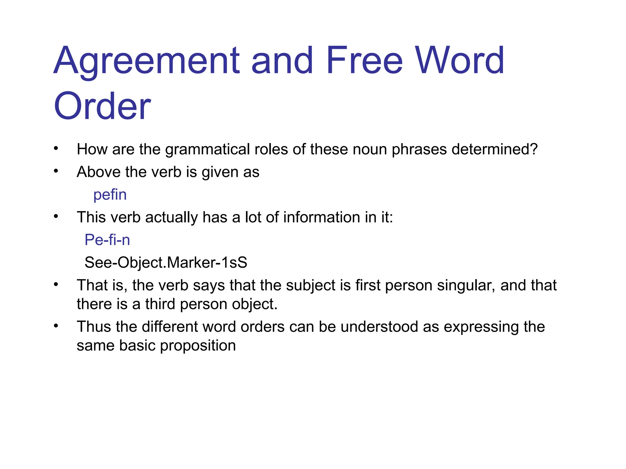 Agreement and Free Word
Order
• How are the grammatical roles of these noun phrases determined?
• Above the verb is given as
pefin
• This verb actually has a lot of information in it:
Pe-fi-n
See-Object.Marker-1sS
• That is, the verb says that the subject is first person singular, and that
there is a third person object.
• Thus the different word orders can be understood as expressing the
same basic proposition
 