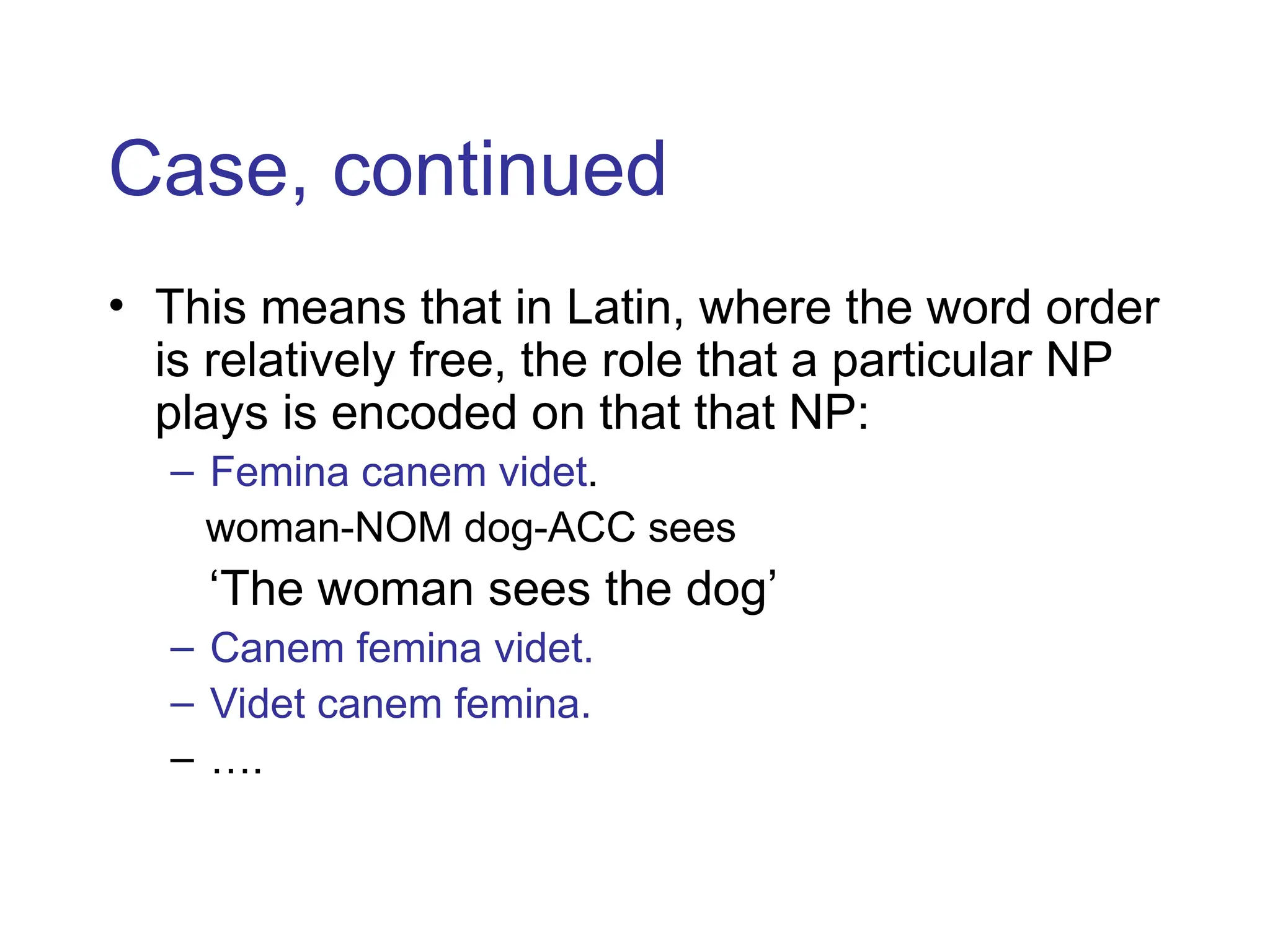 Case, continued
• This means that in Latin, where the word order
is relatively free, the role that a particular NP
plays is encoded on that that NP:
– Femina canem videt.
woman-NOM dog-ACC sees
‘The woman sees the dog’
– Canem femina videt.
– Videt canem femina.
– ….
 