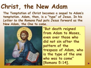 10
Christ, the New Adam
“But death reigned
from Adam to Moses,
even over those who
did not sin after the
pattern of the
trespass of Adam, who
is the type of the one
who was to come”
[Romans 5:14].
The Temptation of Christ becomes a sequel to Adam’s
temptation. Adam, then, is a “type” of Jesus. In his
Letter to the Romans Paul puts Jesus forward as the
New Adam, the One to come.
 