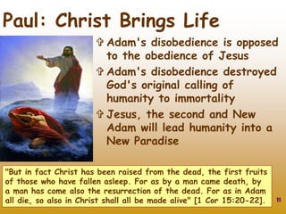 11
Paul: Christ Brings Life
 Adam's disobedience is opposed
to the obedience of Jesus
 Adam's disobedience destroyed
God's original calling of
humanity to immortality
 Jesus, the second and New
Adam will lead humanity into a
New Paradise
"But in fact Christ has been raised from the dead, the first fruits
of those who have fallen asleep. For as by a man came death, by
a man has come also the resurrection of the dead. For as in Adam
all die, so also in Christ shall all be made alive" [1 Cor 15:20-22].
 