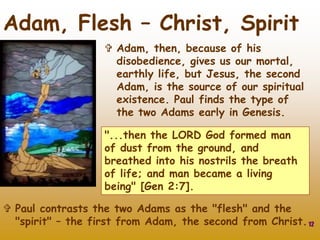 12
Adam, Flesh – Christ, Spirit
 Adam, then, because of his
disobedience, gives us our mortal,
earthly life, but Jesus, the second
Adam, is the source of our spiritual
existence. Paul finds the type of
the two Adams early in Genesis.
"...then the LORD God formed man
of dust from the ground, and
breathed into his nostrils the breath
of life; and man became a living
being" [Gen 2:7].
 Paul contrasts the two Adams as the "flesh" and the
"spirit" – the first from Adam, the second from Christ.
 